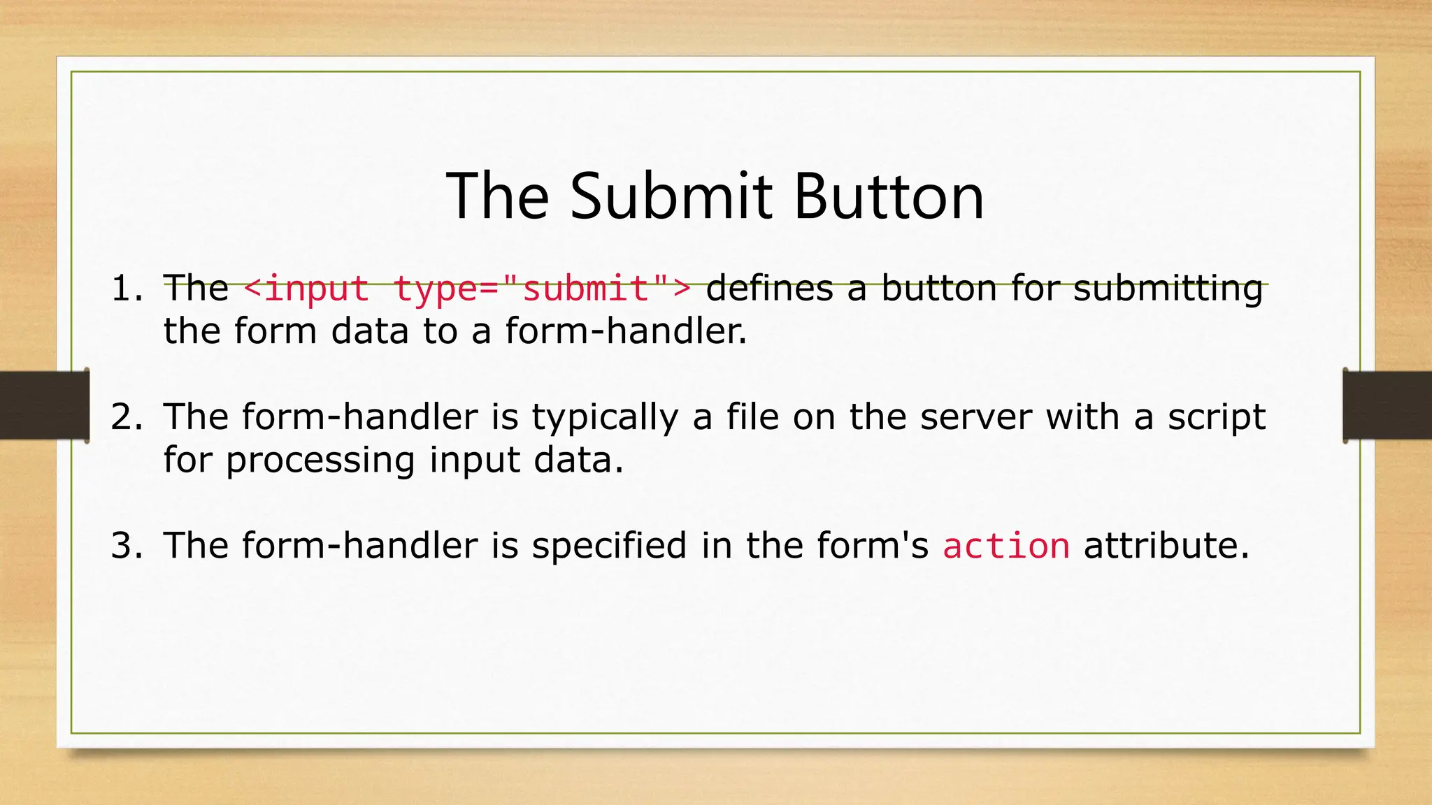 The Submit Button
1. The <input type="submit"> defines a button for submitting
the form data to a form-handler.
2. The form-handler is typically a file on the server with a script
for processing input data.
3. The form-handler is specified in the form's action attribute.
 