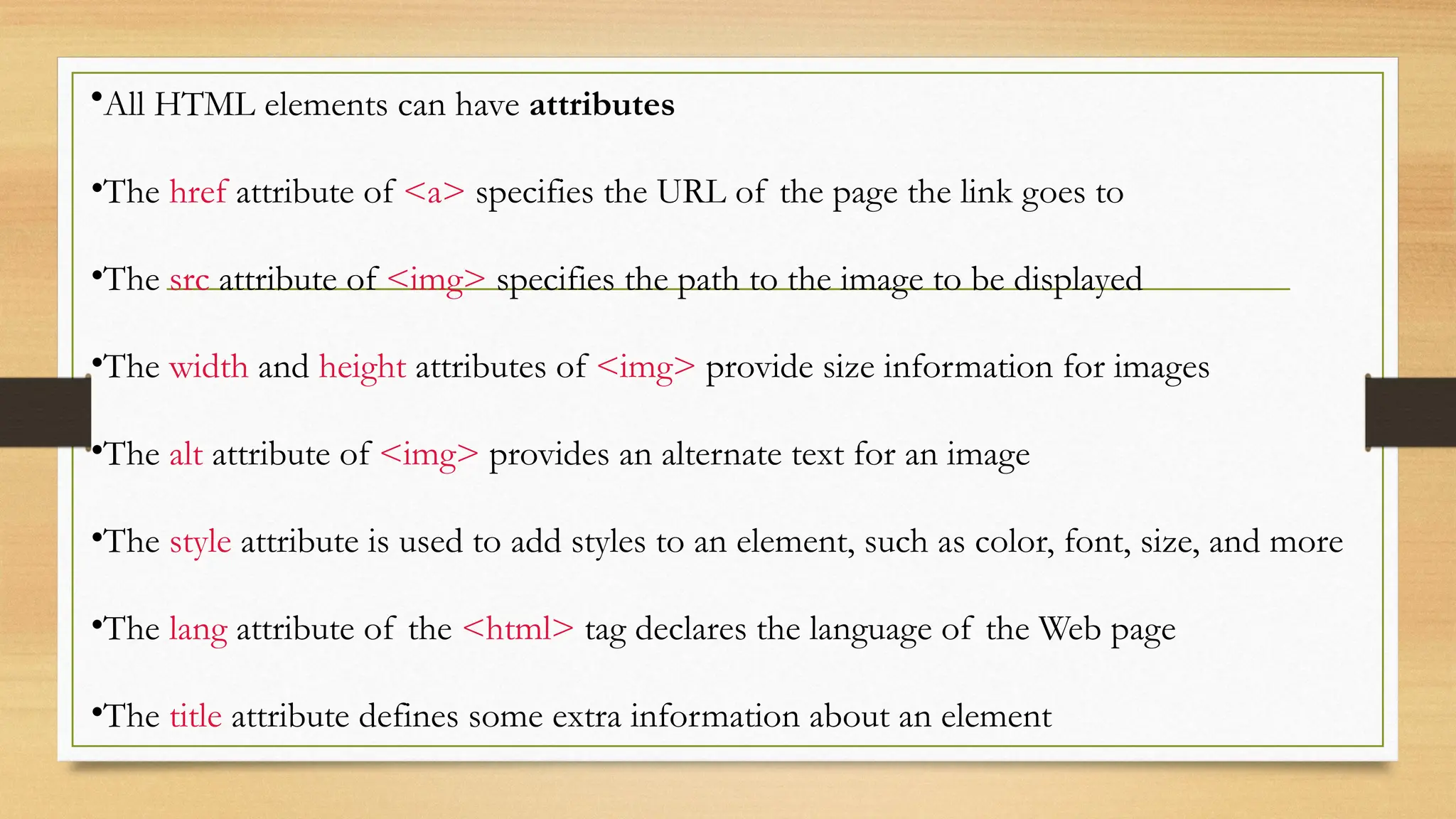 •All HTML elements can have attributes
•The href attribute of <a> specifies the URL of the page the link goes to
•The src attribute of <img> specifies the path to the image to be displayed
•The width and height attributes of <img> provide size information for images
•The alt attribute of <img> provides an alternate text for an image
•The style attribute is used to add styles to an element, such as color, font, size, and more
•The lang attribute of the <html> tag declares the language of the Web page
•The title attribute defines some extra information about an element
 