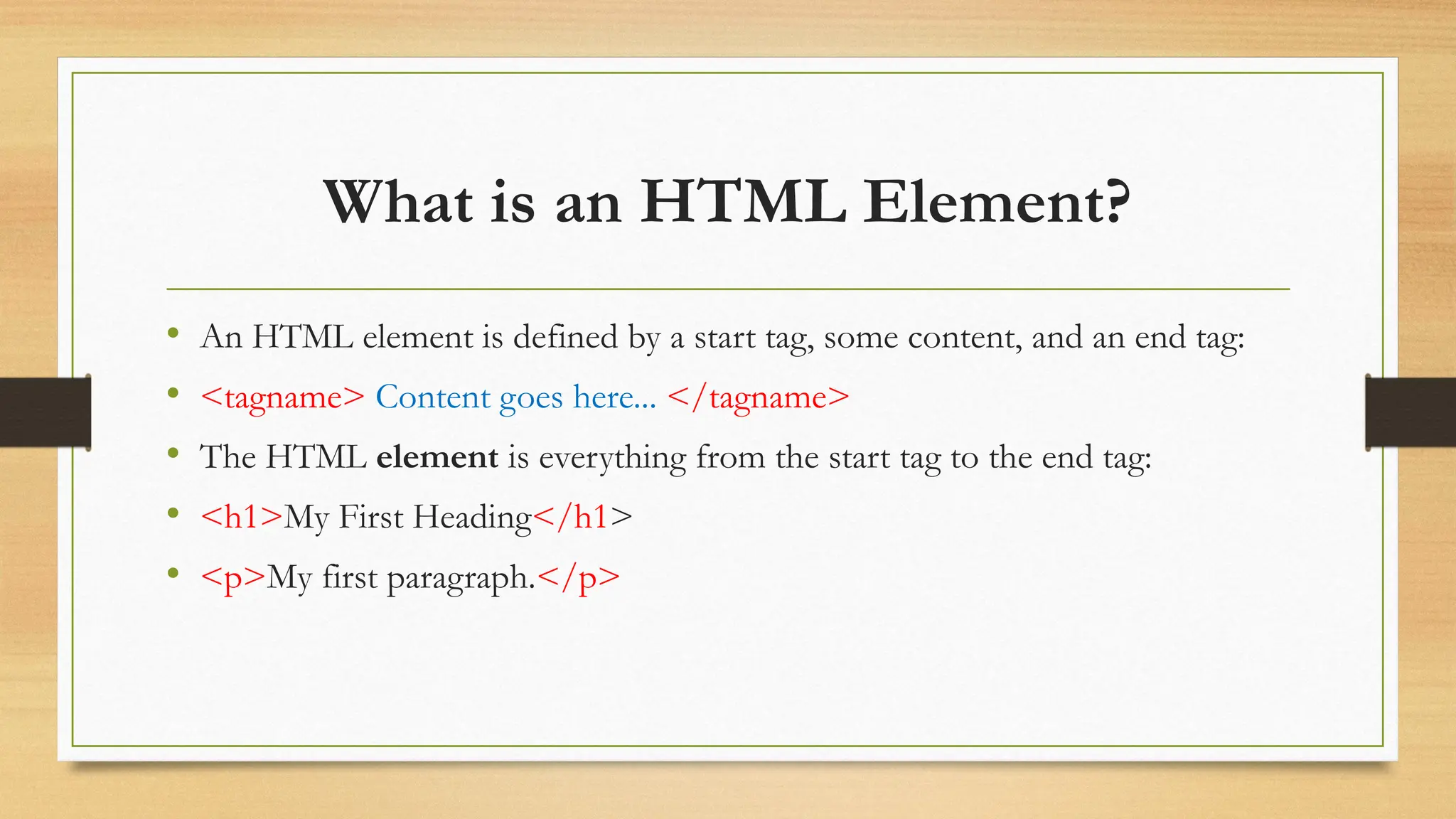 What is an HTML Element?
• An HTML element is defined by a start tag, some content, and an end tag:
• <tagname> Content goes here... </tagname>
• The HTML element is everything from the start tag to the end tag:
• <h1>My First Heading</h1>
• <p>My first paragraph.</p>
 
