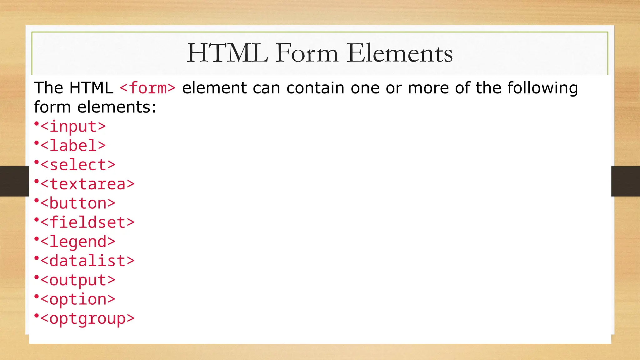 HTML Form Elements
The HTML <form> element can contain one or more of the following
form elements:
•<input>
•<label>
•<select>
•<textarea>
•<button>
•<fieldset>
•<legend>
•<datalist>
•<output>
•<option>
•<optgroup>
 