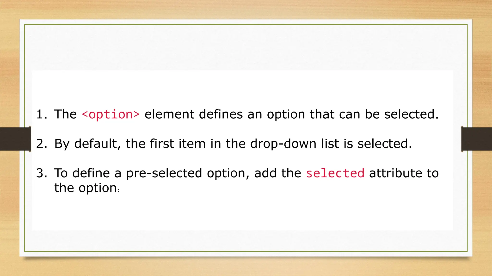 1. The <option> element defines an option that can be selected.
2. By default, the first item in the drop-down list is selected.
3. To define a pre-selected option, add the selected attribute to
the option:
 