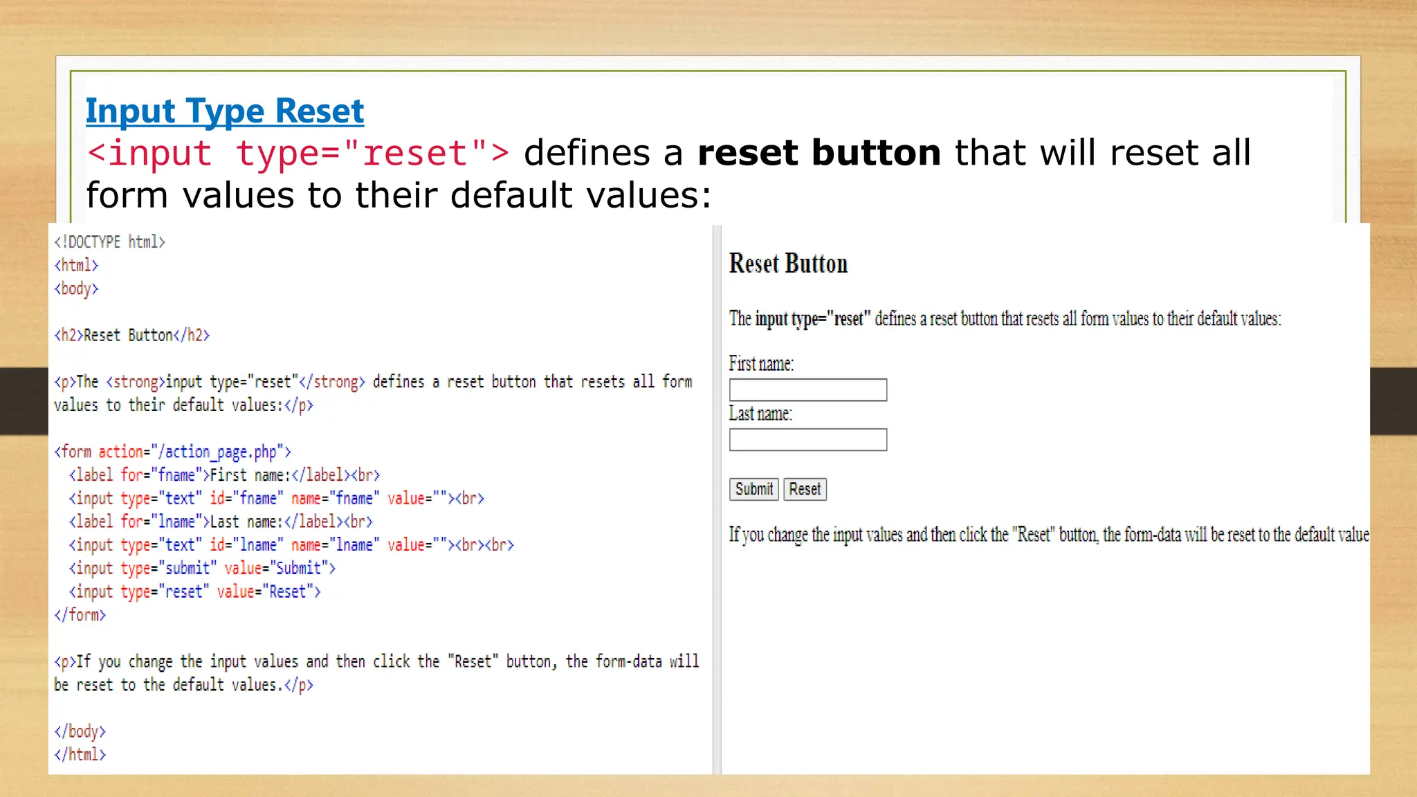 Input Type Reset
<input type="reset"> defines a reset button that will reset all
form values to their default values:
 