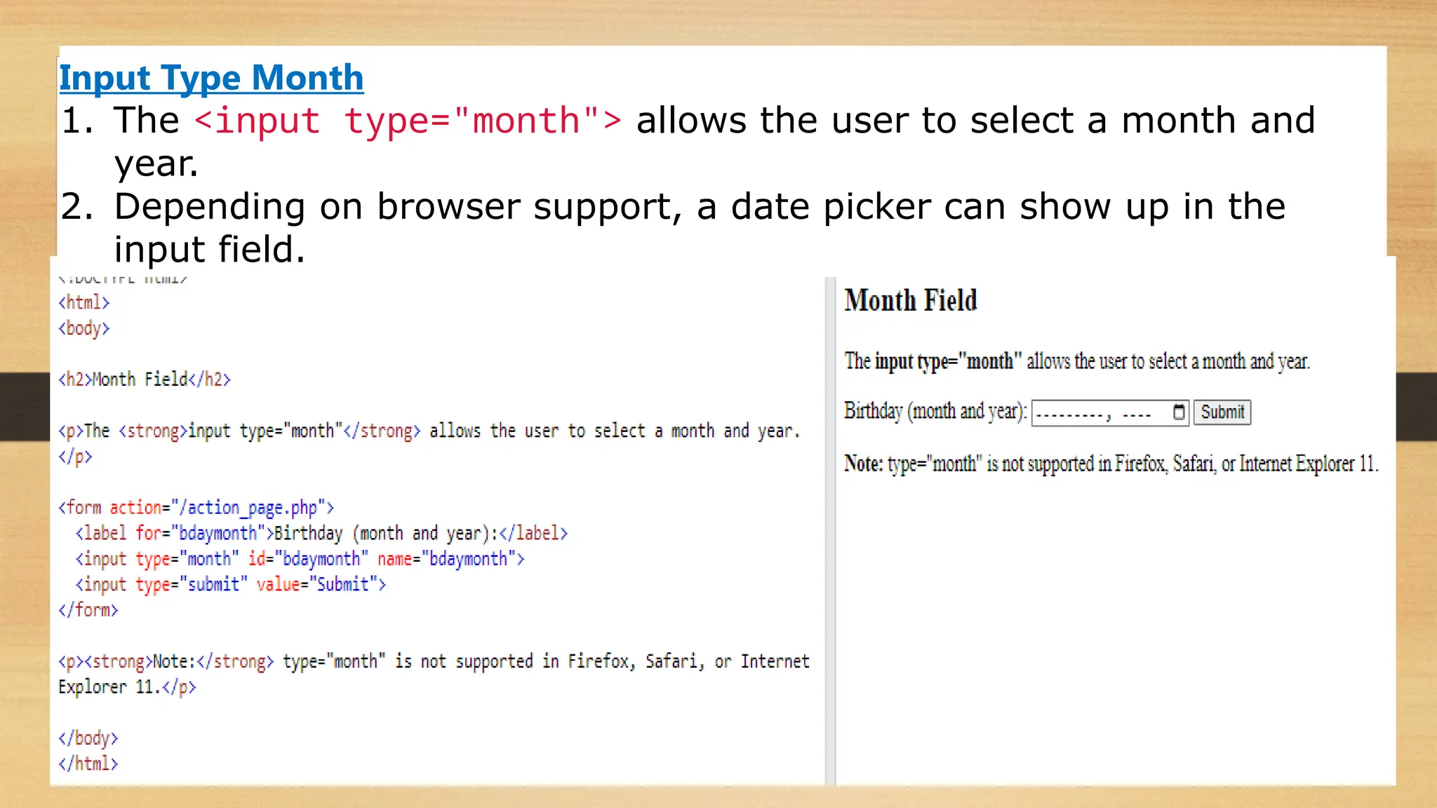 Input Type Month
1. The <input type="month"> allows the user to select a month and
year.
2. Depending on browser support, a date picker can show up in the
input field.
 