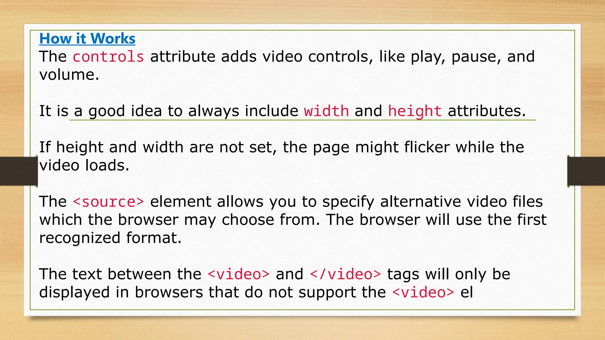 How it Works
The controls attribute adds video controls, like play, pause, and
volume.
It is a good idea to always include width and height attributes.
If height and width are not set, the page might flicker while the
video loads.
The <source> element allows you to specify alternative video files
which the browser may choose from. The browser will use the first
recognized format.
The text between the <video> and </video> tags will only be
displayed in browsers that do not support the <video> el
 