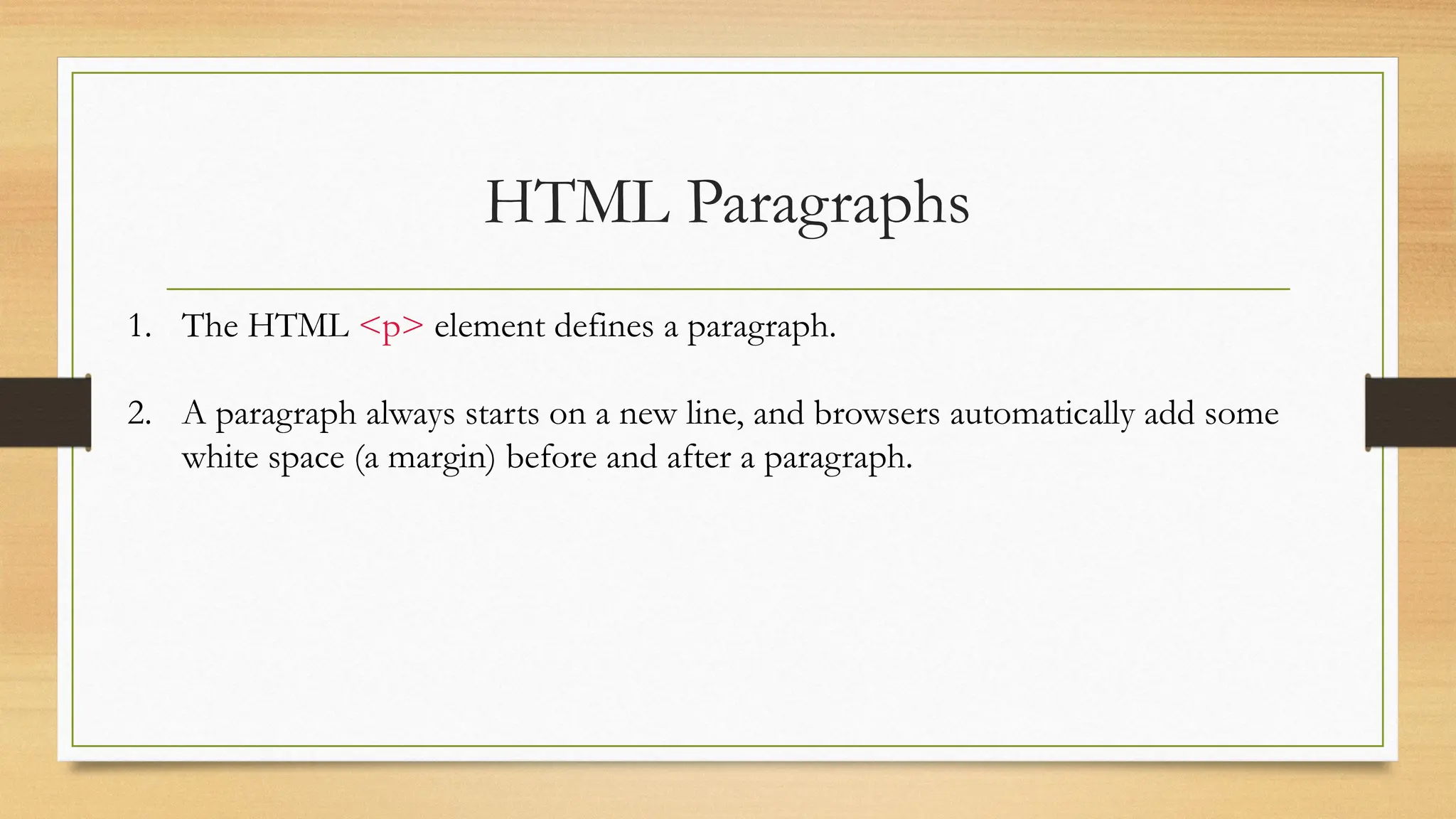 HTML Paragraphs
1. The HTML <p> element defines a paragraph.
2. A paragraph always starts on a new line, and browsers automatically add some
white space (a margin) before and after a paragraph.
 