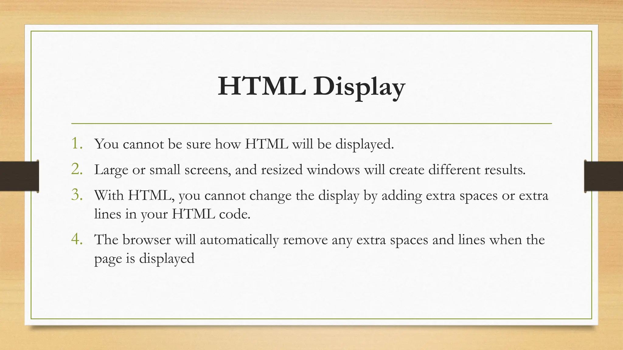 HTML Display
1. You cannot be sure how HTML will be displayed.
2. Large or small screens, and resized windows will create different results.
3. With HTML, you cannot change the display by adding extra spaces or extra
lines in your HTML code.
4. The browser will automatically remove any extra spaces and lines when the
page is displayed
 