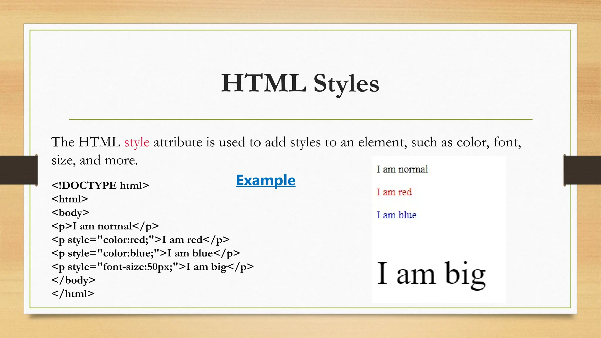 HTML Styles
The HTML style attribute is used to add styles to an element, such as color, font,
size, and more.
<!DOCTYPE html>
<html>
<body>
<p>I am normal</p>
<p style="color:red;">I am red</p>
<p style="color:blue;">I am blue</p>
<p style="font-size:50px;">I am big</p>
</body>
</html>
Example
 