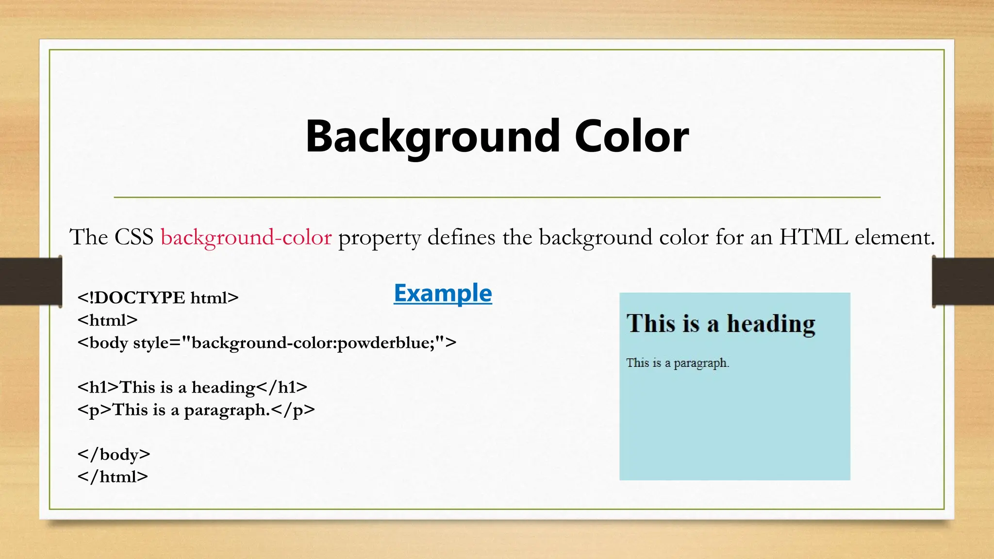 Background Color
The CSS background-color property defines the background color for an HTML element.
<!DOCTYPE html>
<html>
<body style="background-color:powderblue;">
<h1>This is a heading</h1>
<p>This is a paragraph.</p>
</body>
</html>
Example
 