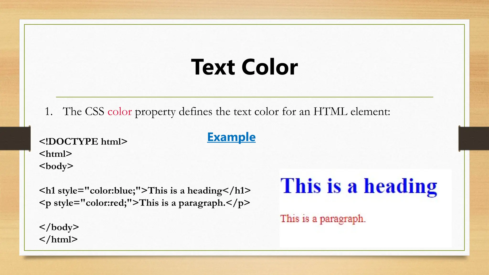 Text Color
1. The CSS color property defines the text color for an HTML element:
<!DOCTYPE html>
<html>
<body>
<h1 style="color:blue;">This is a heading</h1>
<p style="color:red;">This is a paragraph.</p>
</body>
</html>
Example
 