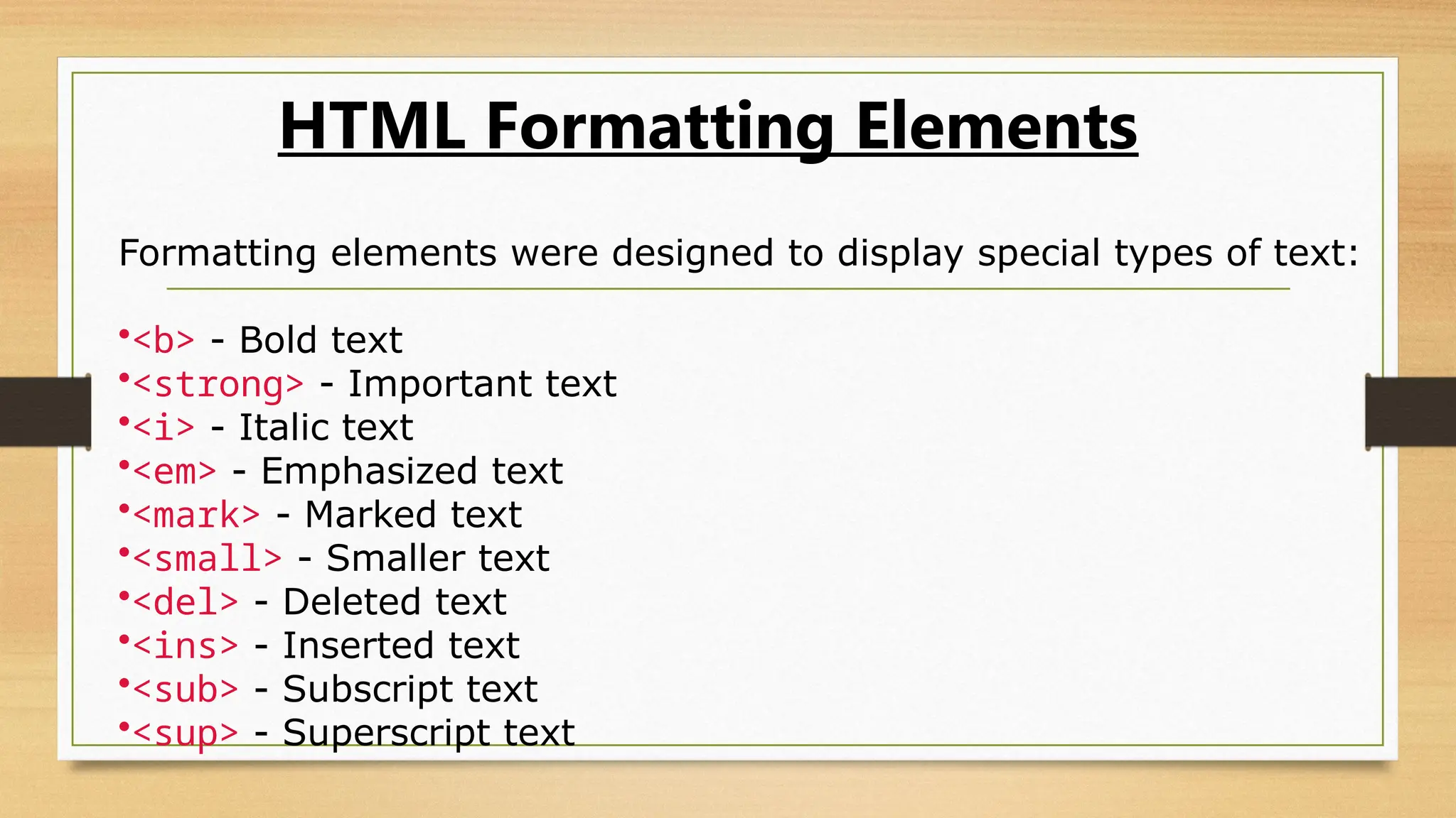 HTML Formatting Elements
Formatting elements were designed to display special types of text:
•<b> - Bold text
•<strong> - Important text
•<i> - Italic text
•<em> - Emphasized text
•<mark> - Marked text
•<small> - Smaller text
•<del> - Deleted text
•<ins> - Inserted text
•<sub> - Subscript text
•<sup> - Superscript text
 