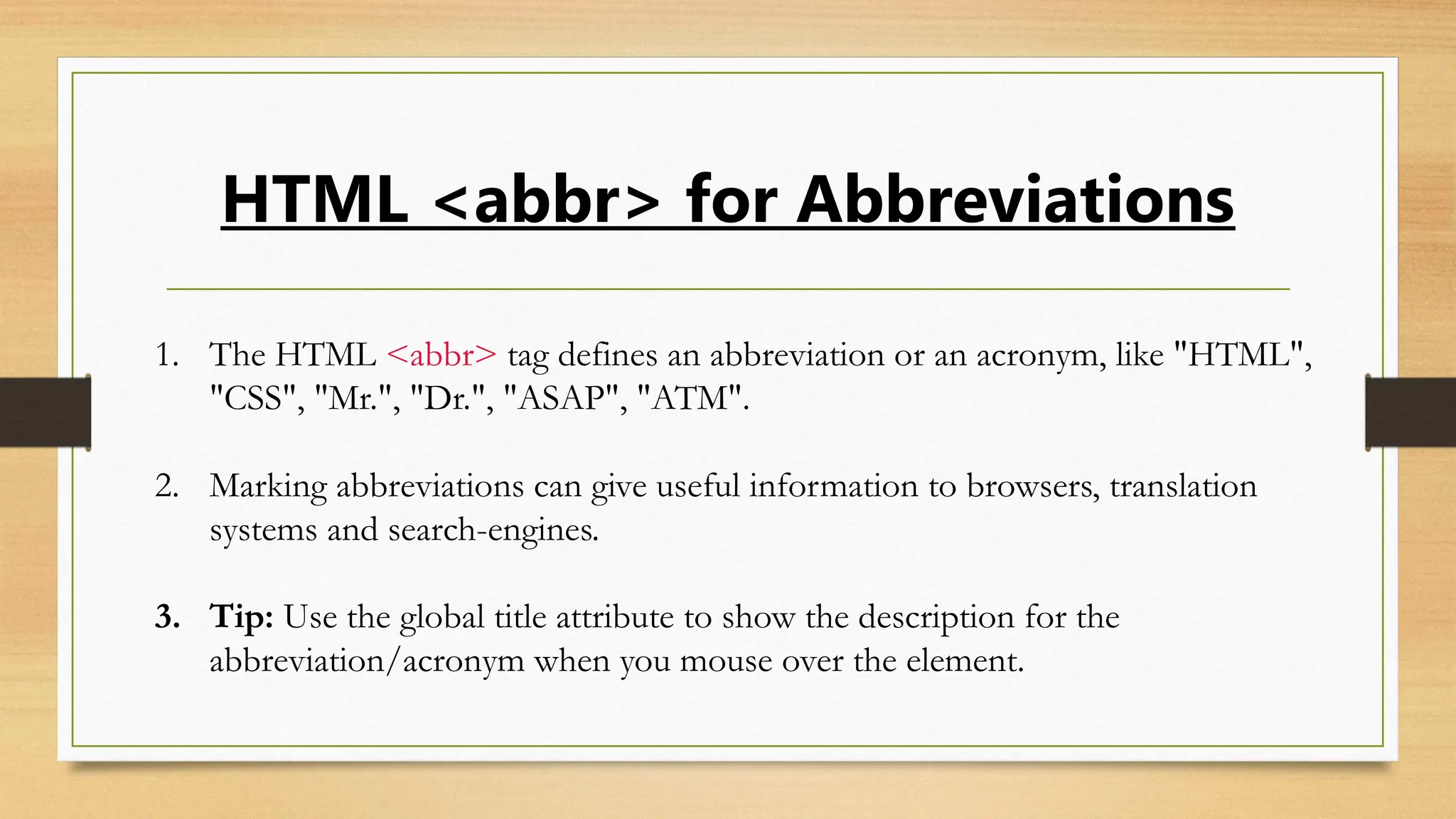 HTML <abbr> for Abbreviations
1. The HTML <abbr> tag defines an abbreviation or an acronym, like "HTML",
"CSS", "Mr.", "Dr.", "ASAP", "ATM".
2. Marking abbreviations can give useful information to browsers, translation
systems and search-engines.
3. Tip: Use the global title attribute to show the description for the
abbreviation/acronym when you mouse over the element.
 