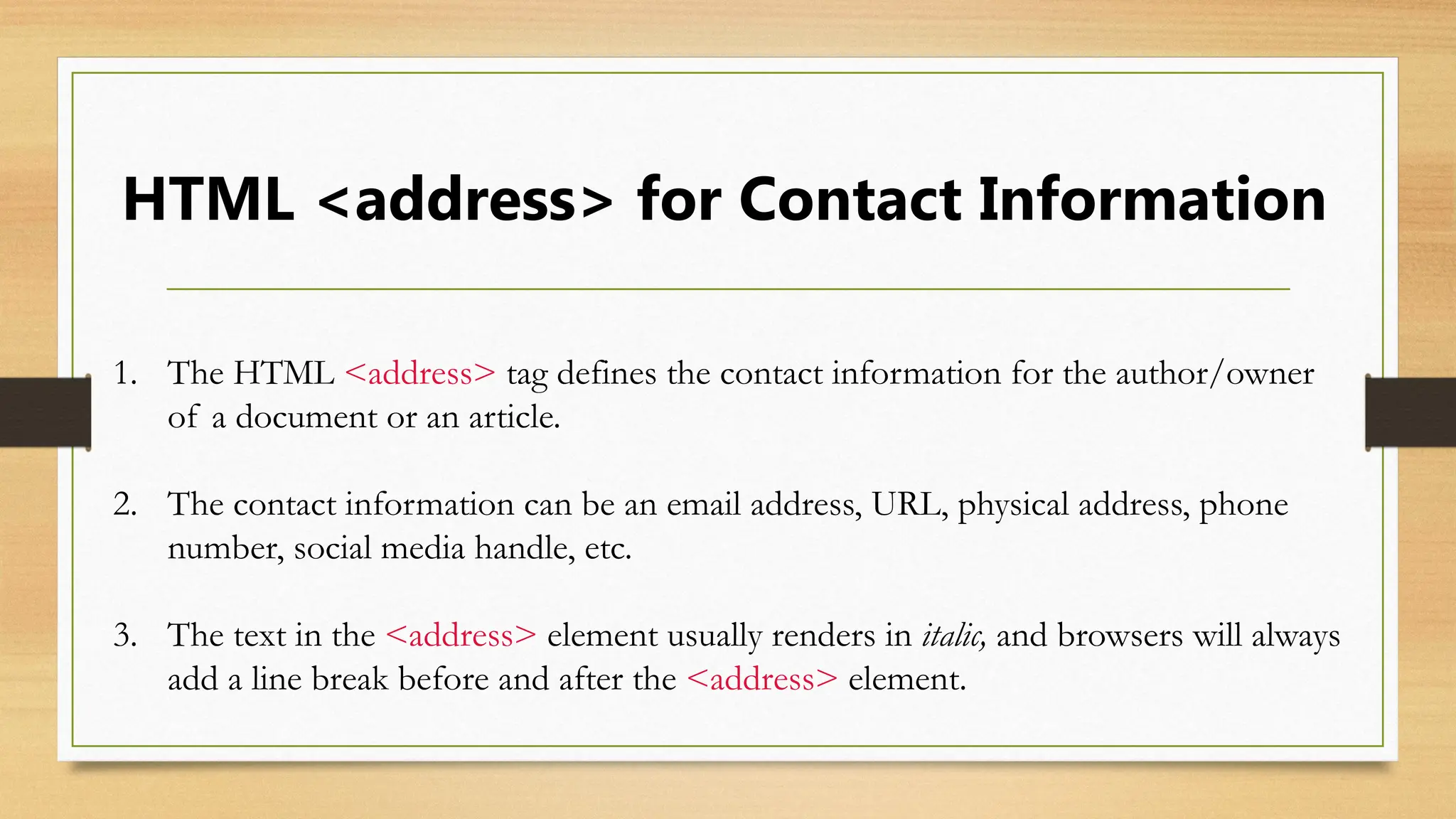 HTML <address> for Contact Information
1. The HTML <address> tag defines the contact information for the author/owner
of a document or an article.
2. The contact information can be an email address, URL, physical address, phone
number, social media handle, etc.
3. The text in the <address> element usually renders in italic, and browsers will always
add a line break before and after the <address> element.
 