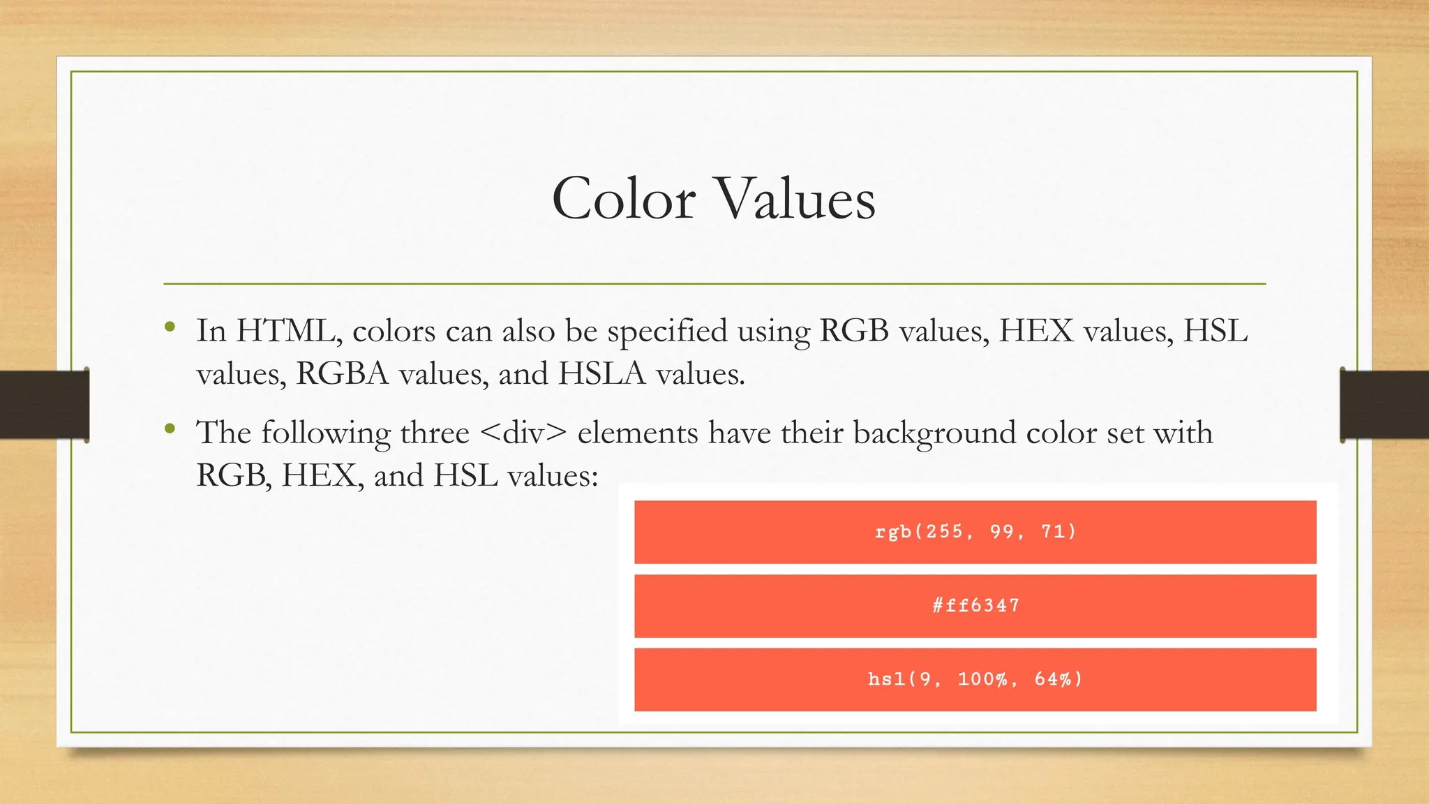 Color Values
• In HTML, colors can also be specified using RGB values, HEX values, HSL
values, RGBA values, and HSLA values.
• The following three <div> elements have their background color set with
RGB, HEX, and HSL values:
 
