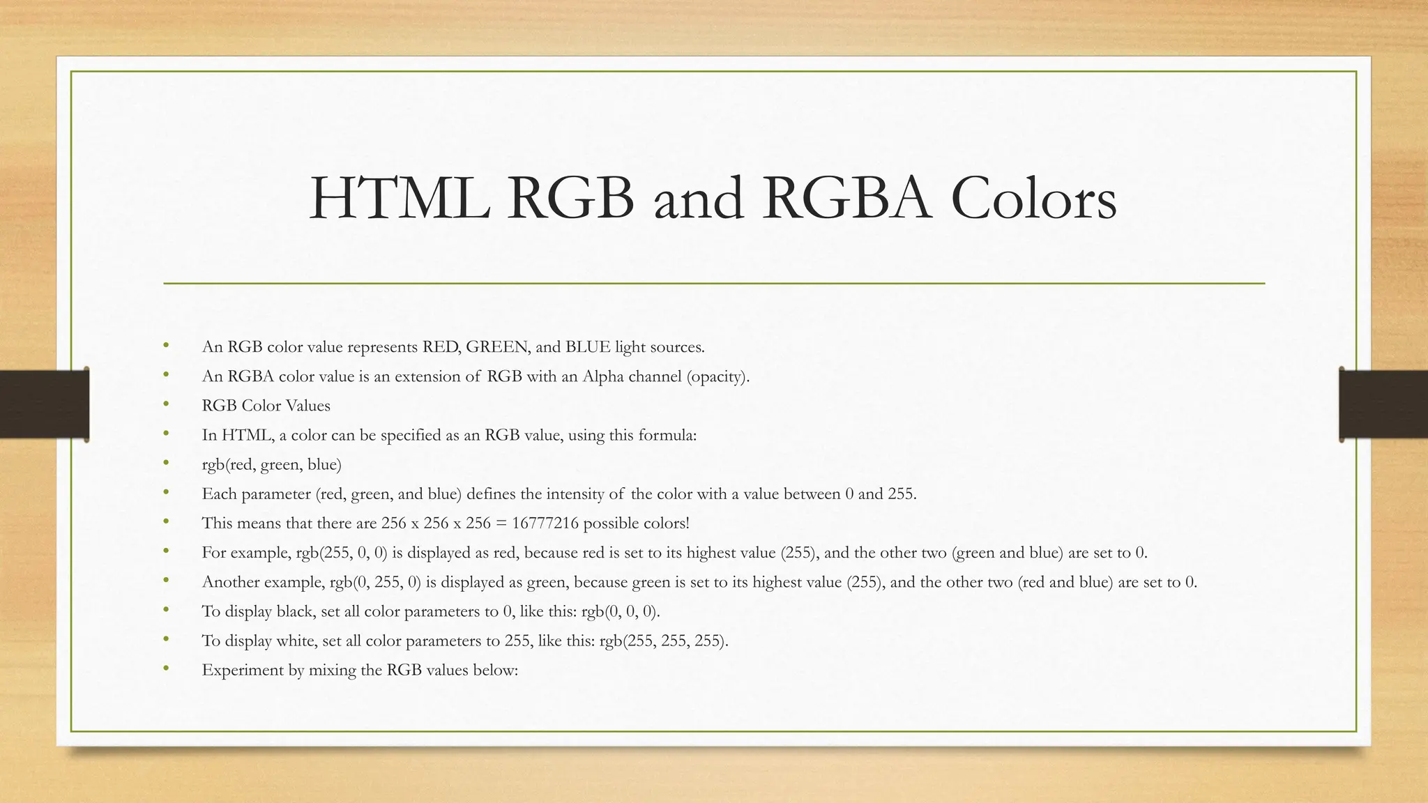 HTML RGB and RGBA Colors
• An RGB color value represents RED, GREEN, and BLUE light sources.
• An RGBA color value is an extension of RGB with an Alpha channel (opacity).
• RGB Color Values
• In HTML, a color can be specified as an RGB value, using this formula:
• rgb(red, green, blue)
• Each parameter (red, green, and blue) defines the intensity of the color with a value between 0 and 255.
• This means that there are 256 x 256 x 256 = 16777216 possible colors!
• For example, rgb(255, 0, 0) is displayed as red, because red is set to its highest value (255), and the other two (green and blue) are set to 0.
• Another example, rgb(0, 255, 0) is displayed as green, because green is set to its highest value (255), and the other two (red and blue) are set to 0.
• To display black, set all color parameters to 0, like this: rgb(0, 0, 0).
• To display white, set all color parameters to 255, like this: rgb(255, 255, 255).
• Experiment by mixing the RGB values below:
 