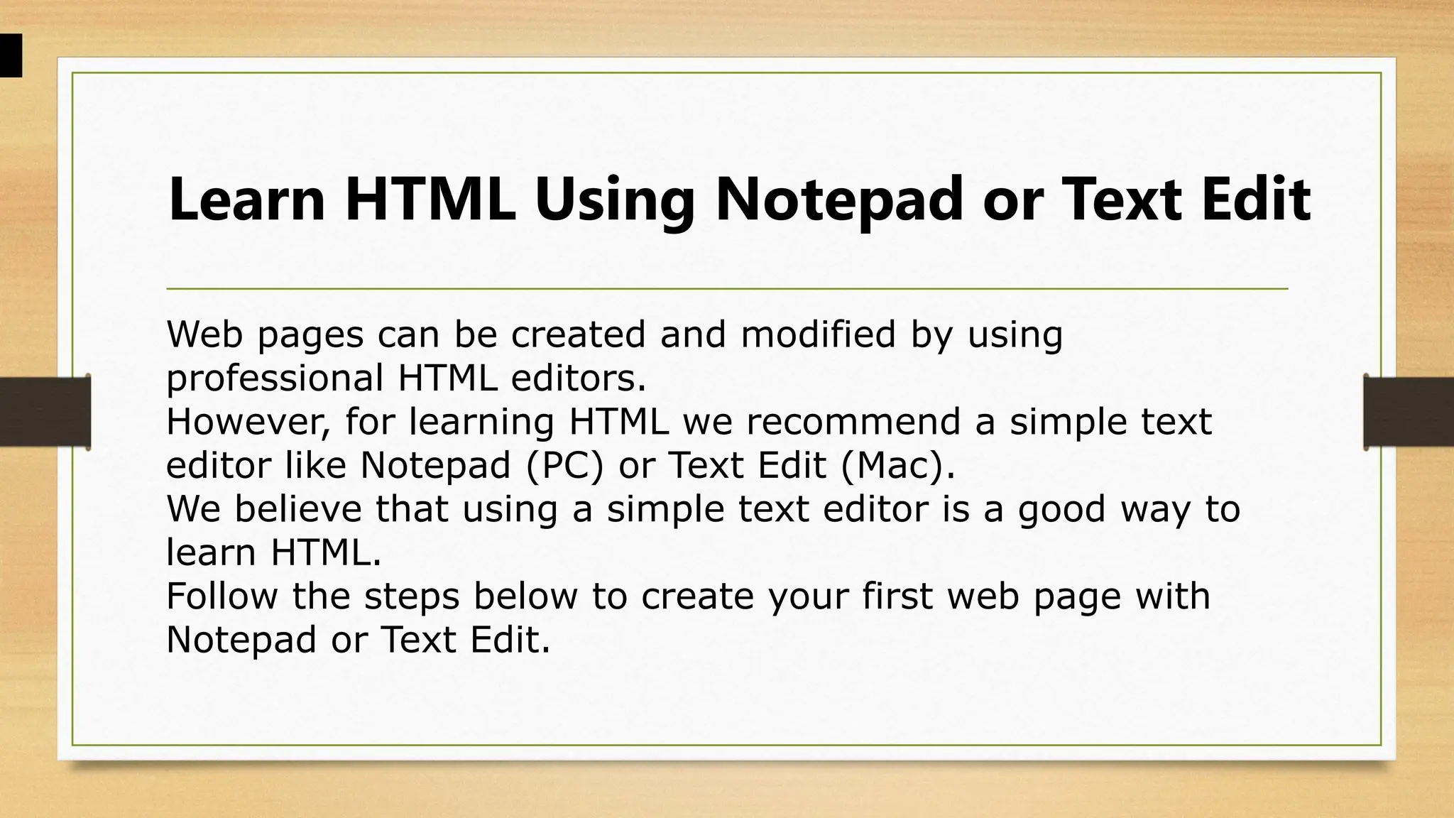 Learn HTML Using Notepad or Text Edit
Web pages can be created and modified by using
professional HTML editors.
However, for learning HTML we recommend a simple text
editor like Notepad (PC) or Text Edit (Mac).
We believe that using a simple text editor is a good way to
learn HTML.
Follow the steps below to create your first web page with
Notepad or Text Edit.
 