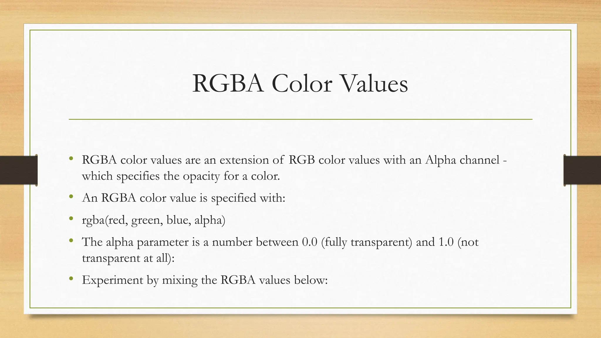 RGBA Color Values
• RGBA color values are an extension of RGB color values with an Alpha channel -
which specifies the opacity for a color.
• An RGBA color value is specified with:
• rgba(red, green, blue, alpha)
• The alpha parameter is a number between 0.0 (fully transparent) and 1.0 (not
transparent at all):
• Experiment by mixing the RGBA values below:
 