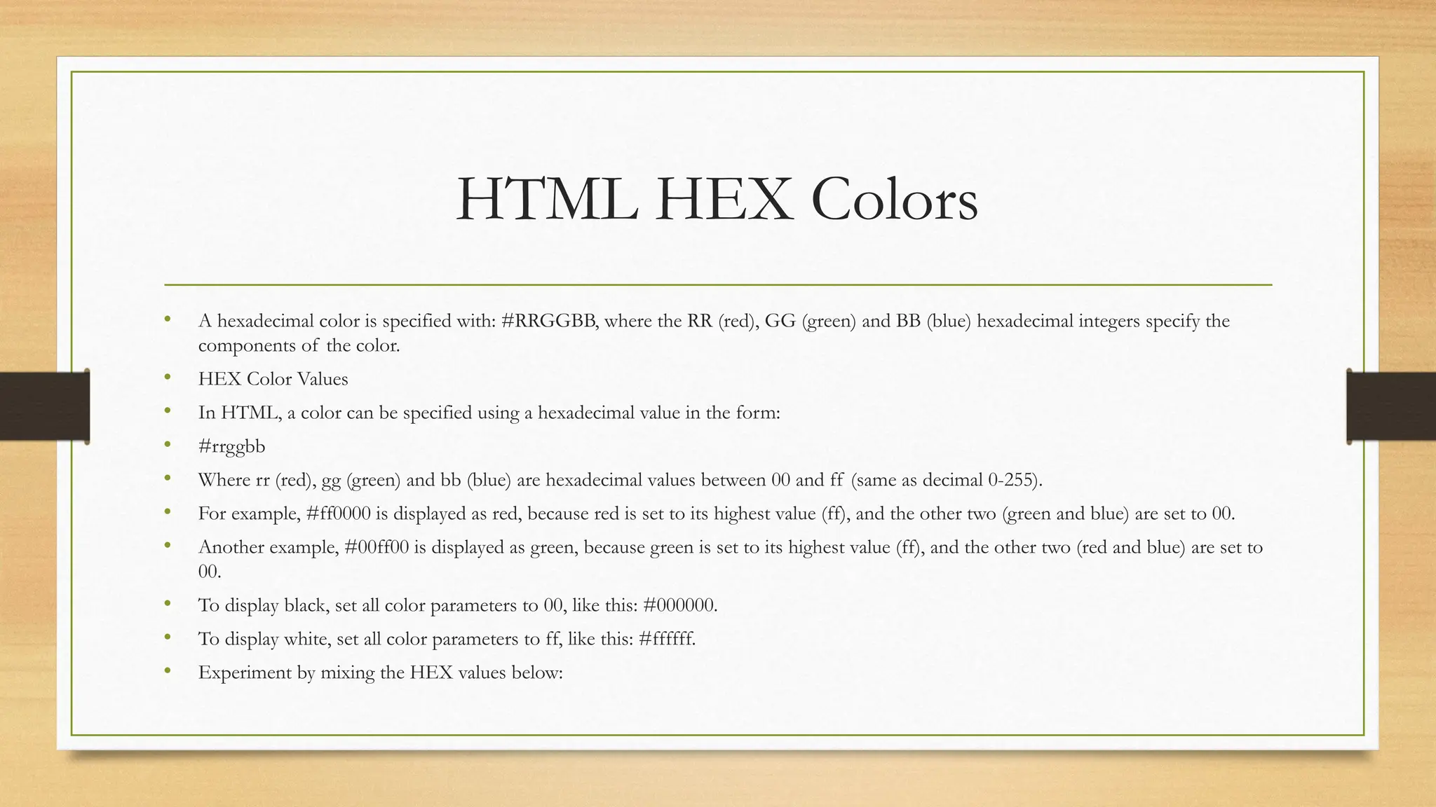 HTML HEX Colors
• A hexadecimal color is specified with: #RRGGBB, where the RR (red), GG (green) and BB (blue) hexadecimal integers specify the
components of the color.
• HEX Color Values
• In HTML, a color can be specified using a hexadecimal value in the form:
• #rrggbb
• Where rr (red), gg (green) and bb (blue) are hexadecimal values between 00 and ff (same as decimal 0-255).
• For example, #ff0000 is displayed as red, because red is set to its highest value (ff), and the other two (green and blue) are set to 00.
• Another example, #00ff00 is displayed as green, because green is set to its highest value (ff), and the other two (red and blue) are set to
00.
• To display black, set all color parameters to 00, like this: #000000.
• To display white, set all color parameters to ff, like this: #ffffff.
• Experiment by mixing the HEX values below:
 