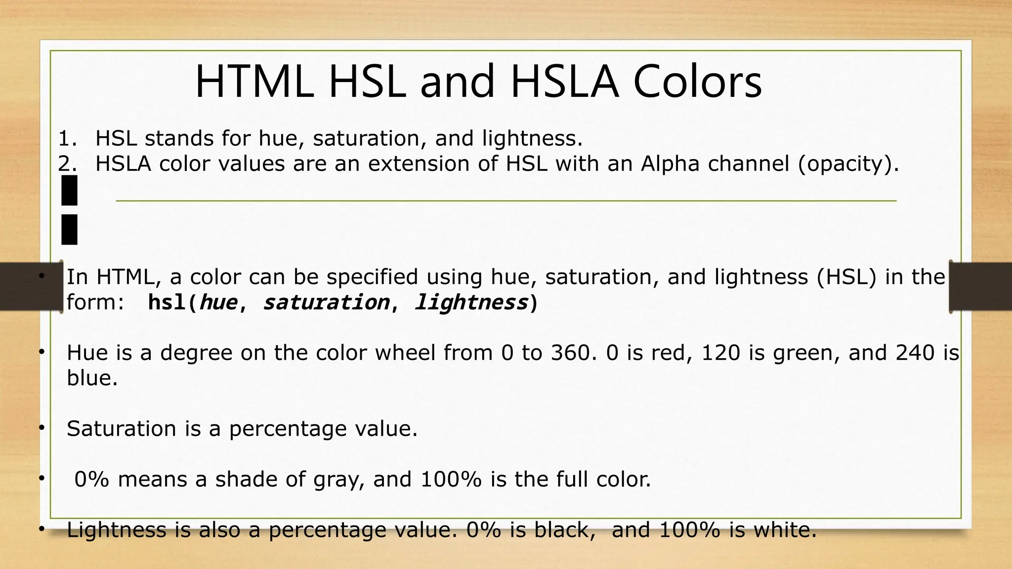 HTML HSL and HSLA Colors
1. HSL stands for hue, saturation, and lightness.
2. HSLA color values are an extension of HSL with an Alpha channel (opacity).
• In HTML, a color can be specified using hue, saturation, and lightness (HSL) in the
form: hsl(hue, saturation, lightness)
• Hue is a degree on the color wheel from 0 to 360. 0 is red, 120 is green, and 240 is
blue.
• Saturation is a percentage value.
• 0% means a shade of gray, and 100% is the full color.
• Lightness is also a percentage value. 0% is black, and 100% is white.
 