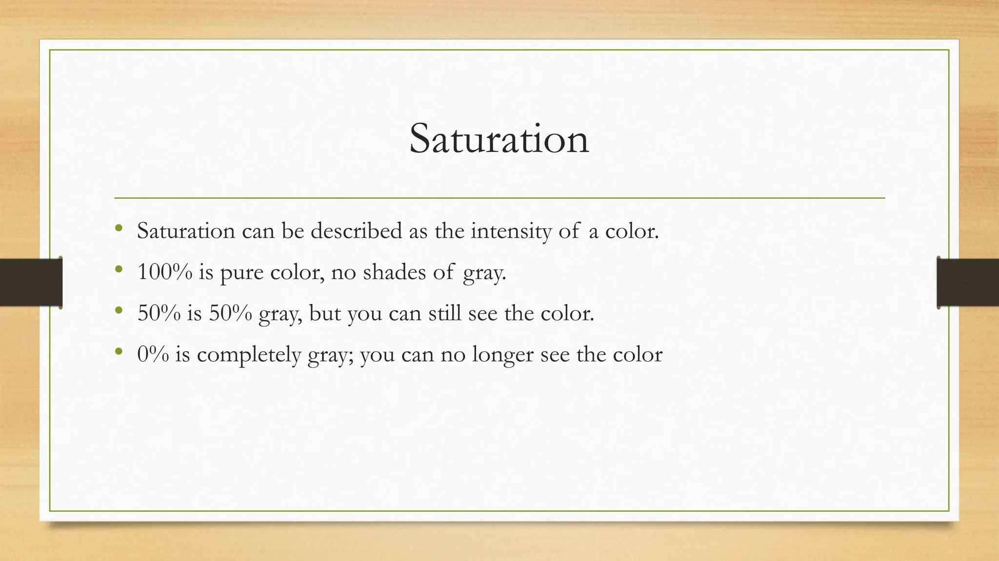 Saturation
• Saturation can be described as the intensity of a color.
• 100% is pure color, no shades of gray.
• 50% is 50% gray, but you can still see the color.
• 0% is completely gray; you can no longer see the color
 