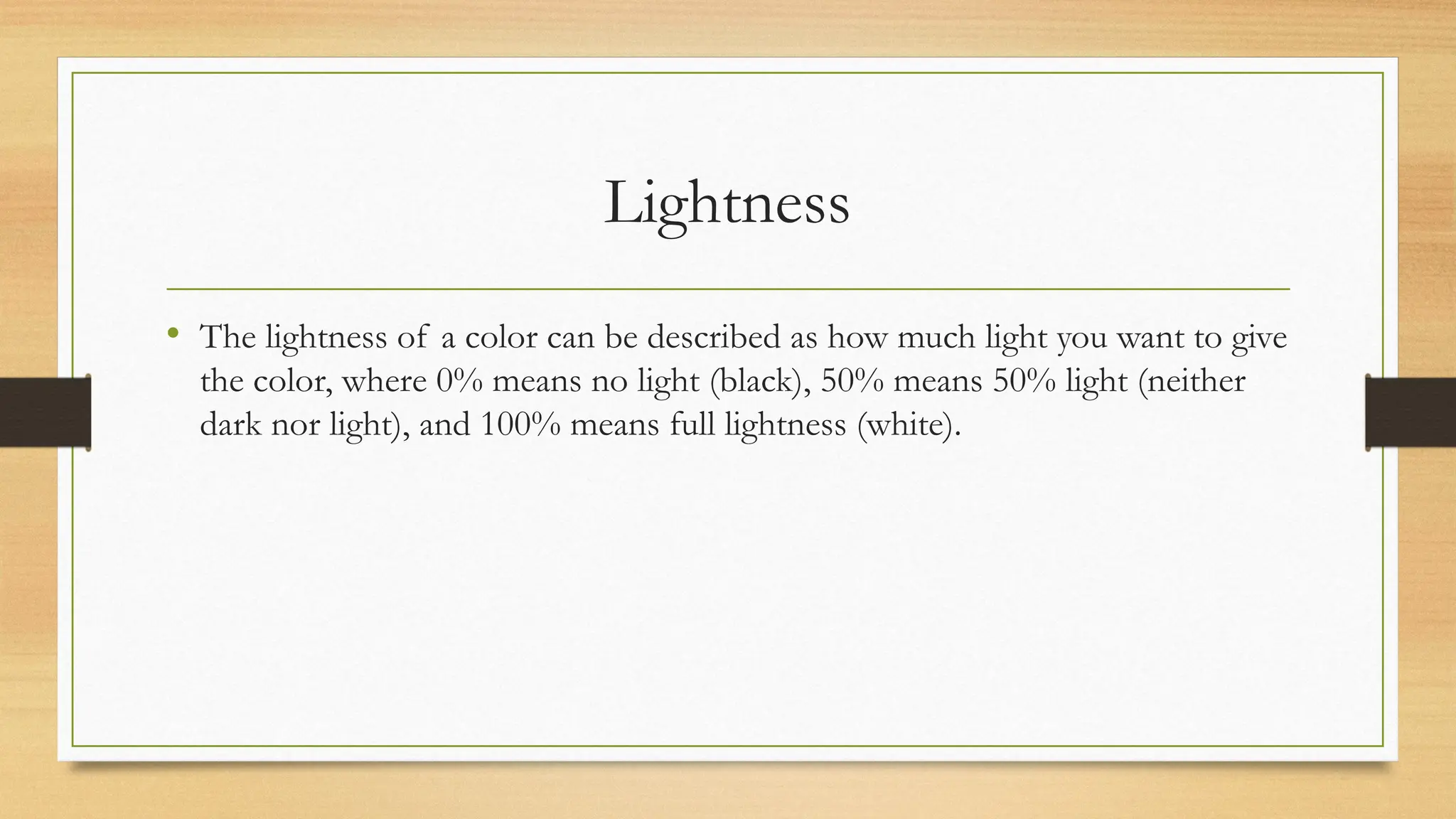 Lightness
• The lightness of a color can be described as how much light you want to give
the color, where 0% means no light (black), 50% means 50% light (neither
dark nor light), and 100% means full lightness (white).
 