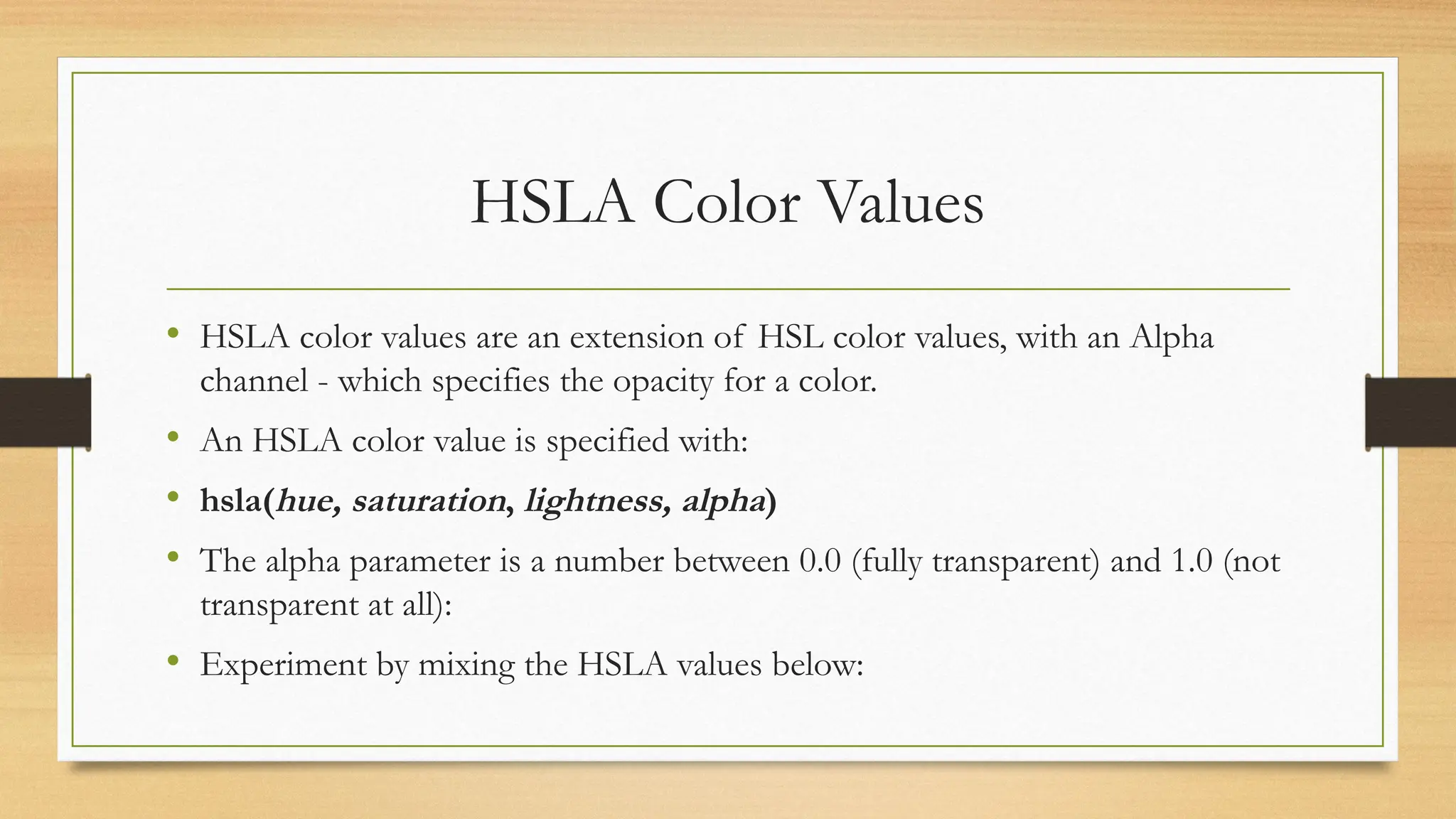 HSLA Color Values
• HSLA color values are an extension of HSL color values, with an Alpha
channel - which specifies the opacity for a color.
• An HSLA color value is specified with:
• hsla(hue, saturation, lightness, alpha)
• The alpha parameter is a number between 0.0 (fully transparent) and 1.0 (not
transparent at all):
• Experiment by mixing the HSLA values below:
 