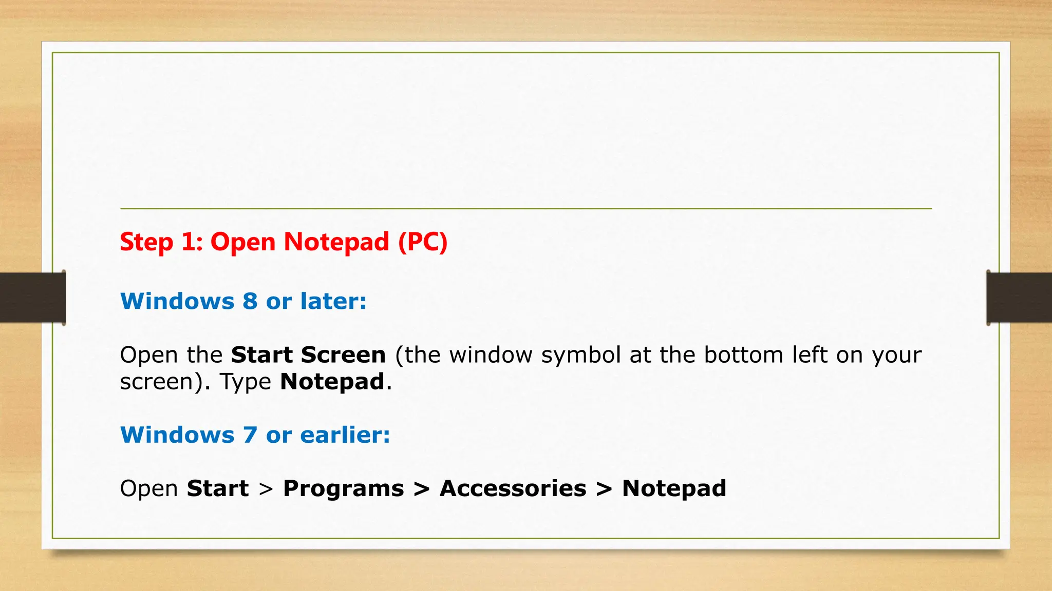 Step 1: Open Notepad (PC)
Windows 8 or later:
Open the Start Screen (the window symbol at the bottom left on your
screen). Type Notepad.
Windows 7 or earlier:
Open Start > Programs > Accessories > Notepad
 