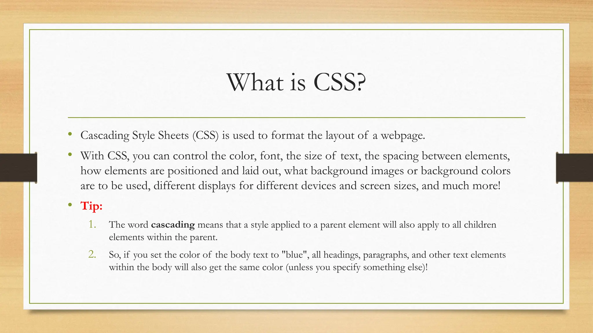 What is CSS?
• Cascading Style Sheets (CSS) is used to format the layout of a webpage.
• With CSS, you can control the color, font, the size of text, the spacing between elements,
how elements are positioned and laid out, what background images or background colors
are to be used, different displays for different devices and screen sizes, and much more!
• Tip:
1. The word cascading means that a style applied to a parent element will also apply to all children
elements within the parent.
2. So, if you set the color of the body text to "blue", all headings, paragraphs, and other text elements
within the body will also get the same color (unless you specify something else)!
 