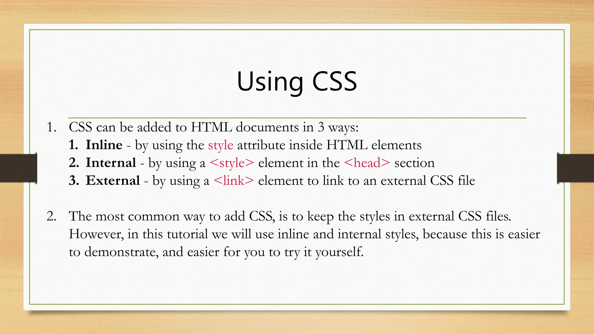 Using CSS
1. CSS can be added to HTML documents in 3 ways:
1. Inline - by using the style attribute inside HTML elements
2. Internal - by using a <style> element in the <head> section
3. External - by using a <link> element to link to an external CSS file
2. The most common way to add CSS, is to keep the styles in external CSS files.
However, in this tutorial we will use inline and internal styles, because this is easier
to demonstrate, and easier for you to try it yourself.
 