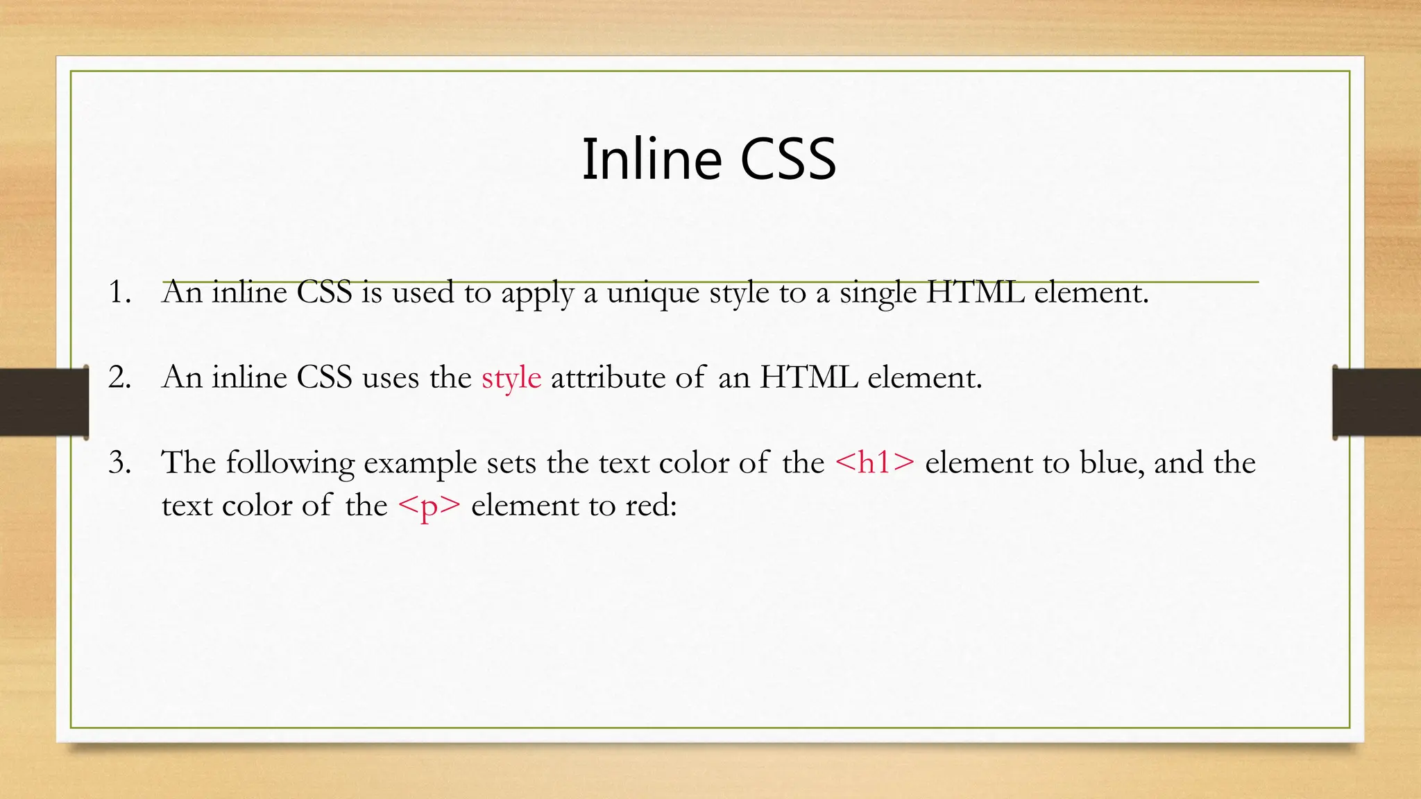 Inline CSS
1. An inline CSS is used to apply a unique style to a single HTML element.
2. An inline CSS uses the style attribute of an HTML element.
3. The following example sets the text color of the <h1> element to blue, and the
text color of the <p> element to red:
 