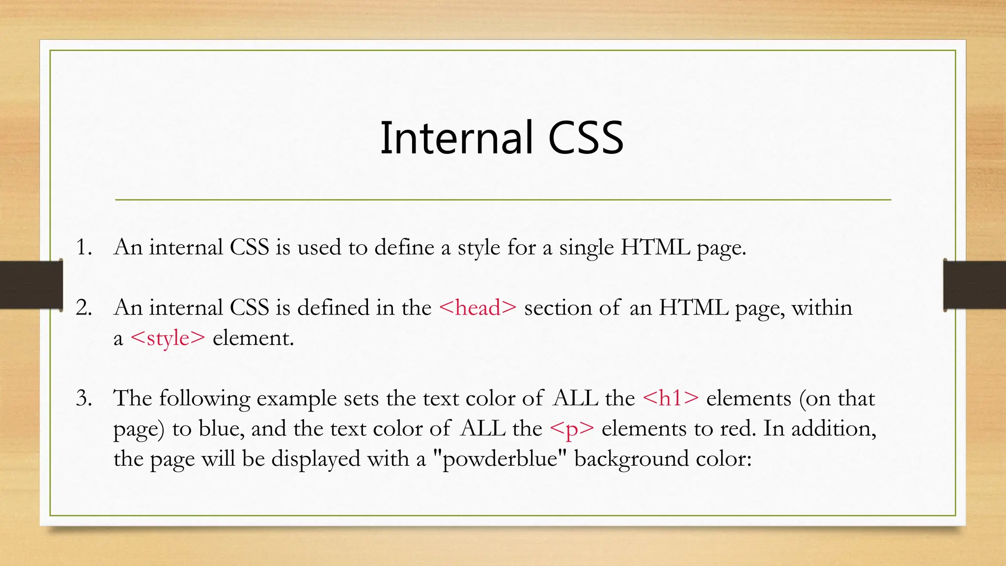 Internal CSS
1. An internal CSS is used to define a style for a single HTML page.
2. An internal CSS is defined in the <head> section of an HTML page, within
a <style> element.
3. The following example sets the text color of ALL the <h1> elements (on that
page) to blue, and the text color of ALL the <p> elements to red. In addition,
the page will be displayed with a "powderblue" background color:
 