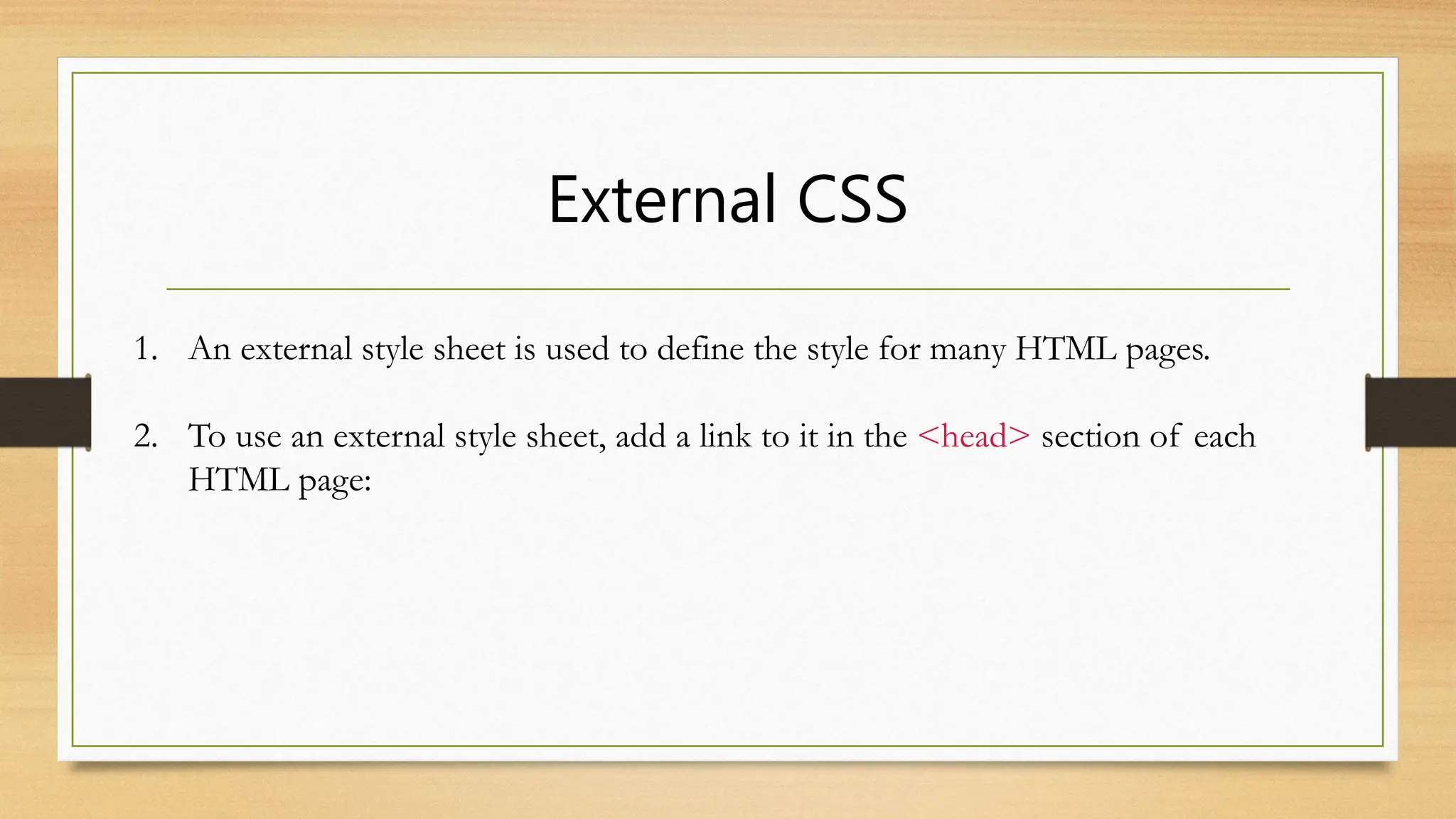 External CSS
1. An external style sheet is used to define the style for many HTML pages.
2. To use an external style sheet, add a link to it in the <head> section of each
HTML page:
 