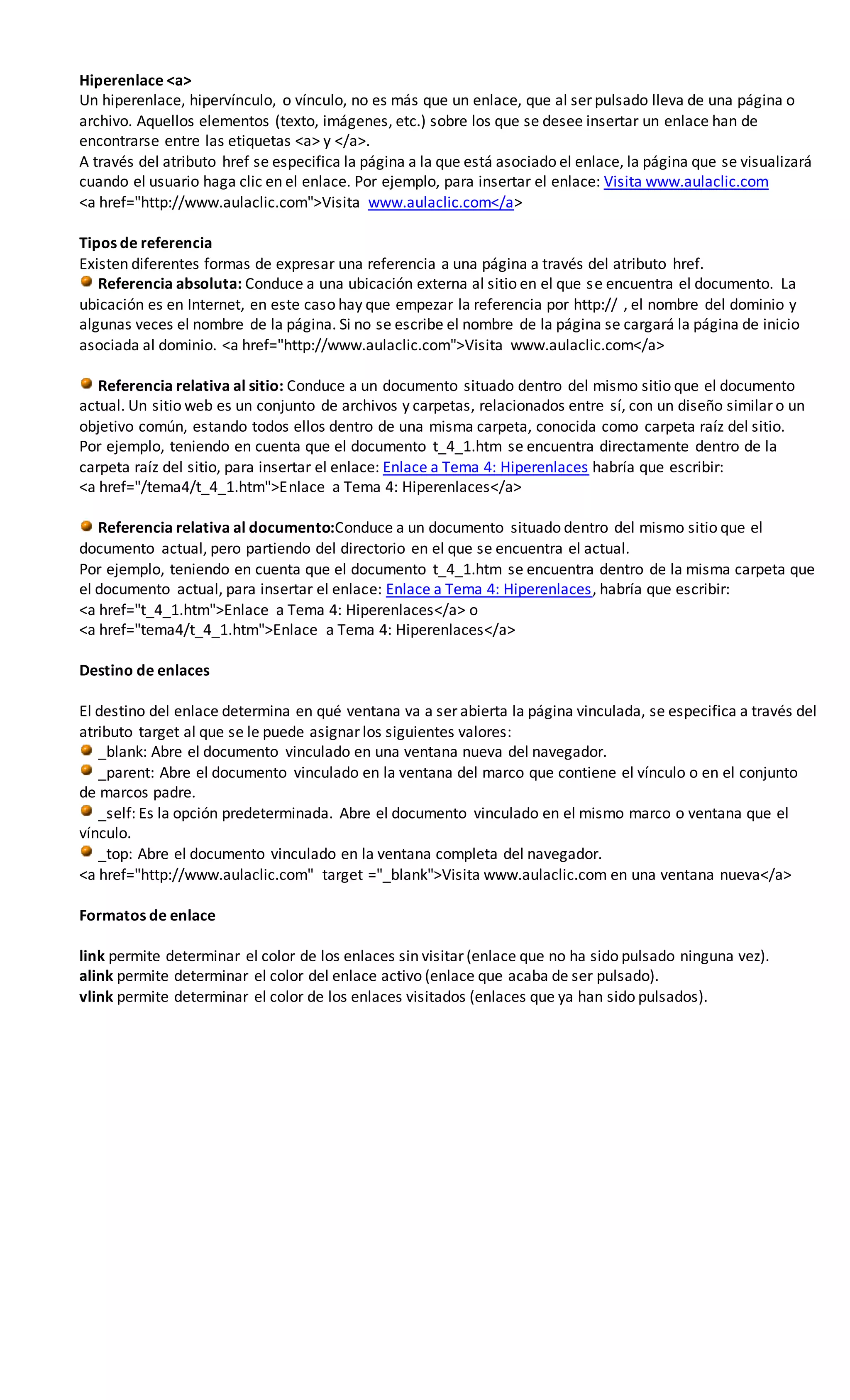 Hiperenlace <a>
Un hiperenlace, hipervínculo, o vínculo, no es más que un enlace, que al ser pulsado lleva de una página o
archivo. Aquellos elementos (texto, imágenes, etc.) sobre los que se desee insertar un enlace han de
encontrarse entre las etiquetas <a> y </a>.
A través del atributo href se especifica la página a la que está asociado el enlace, la página que se visualizará
cuando el usuario haga clic en el enlace. Por ejemplo, para insertar el enlace: Visita www.aulaclic.com
<a href="http://www.aulaclic.com">Visita www.aulaclic.com</a>
Tipos de referencia
Existen diferentes formas de expresar una referencia a una página a través del atributo href.
Referencia absoluta: Conduce a una ubicación externa al sitio en el que se encuentra el documento. La
ubicación es en Internet, en este caso hay que empezar la referencia por http:// , el nombre del dominio y
algunas veces el nombre de la página. Si no se escribe el nombre de la página se cargará la página de inicio
asociada al dominio. <a href="http://www.aulaclic.com">Visita www.aulaclic.com</a>
Referencia relativa al sitio: Conduce a un documento situado dentro del mismo sitio que el documento
actual. Un sitio web es un conjunto de archivos y carpetas, relacionados entre sí, con un diseño similar o un
objetivo común, estando todos ellos dentro de una misma carpeta, conocida como carpeta raíz del sitio.
Por ejemplo, teniendo en cuenta que el documento t_4_1.htm se encuentra directamente dentro de la
carpeta raíz del sitio, para insertar el enlace: Enlace a Tema 4: Hiperenlaces habría que escribir:
<a href="/tema4/t_4_1.htm">Enlace a Tema 4: Hiperenlaces</a>
Referencia relativa al documento:Conduce a un documento situado dentro del mismo sitio que el
documento actual, pero partiendo del directorio en el que se encuentra el actual.
Por ejemplo, teniendo en cuenta que el documento t_4_1.htm se encuentra dentro de la misma carpeta que
el documento actual, para insertar el enlace: Enlace a Tema 4: Hiperenlaces, habría que escribir:
<a href="t_4_1.htm">Enlace a Tema 4: Hiperenlaces</a> o
<a href="tema4/t_4_1.htm">Enlace a Tema 4: Hiperenlaces</a>
Destino de enlaces
El destino del enlace determina en qué ventana va a ser abierta la página vinculada, se especifica a través del
atributo target al que se le puede asignar los siguientes valores:
_blank: Abre el documento vinculado en una ventana nueva del navegador.
_parent: Abre el documento vinculado en la ventana del marco que contiene el vínculo o en el conjunto
de marcos padre.
_self: Es la opción predeterminada. Abre el documento vinculado en el mismo marco o ventana que el
vínculo.
_top: Abre el documento vinculado en la ventana completa del navegador.
<a href="http://www.aulaclic.com" target ="_blank">Visita www.aulaclic.com en una ventana nueva</a>
Formatos de enlace
link permite determinar el color de los enlaces sin visitar (enlace que no ha sido pulsado ninguna vez).
alink permite determinar el color del enlace activo (enlace que acaba de ser pulsado).
vlink permite determinar el color de los enlaces visitados (enlaces que ya han sido pulsados).
 