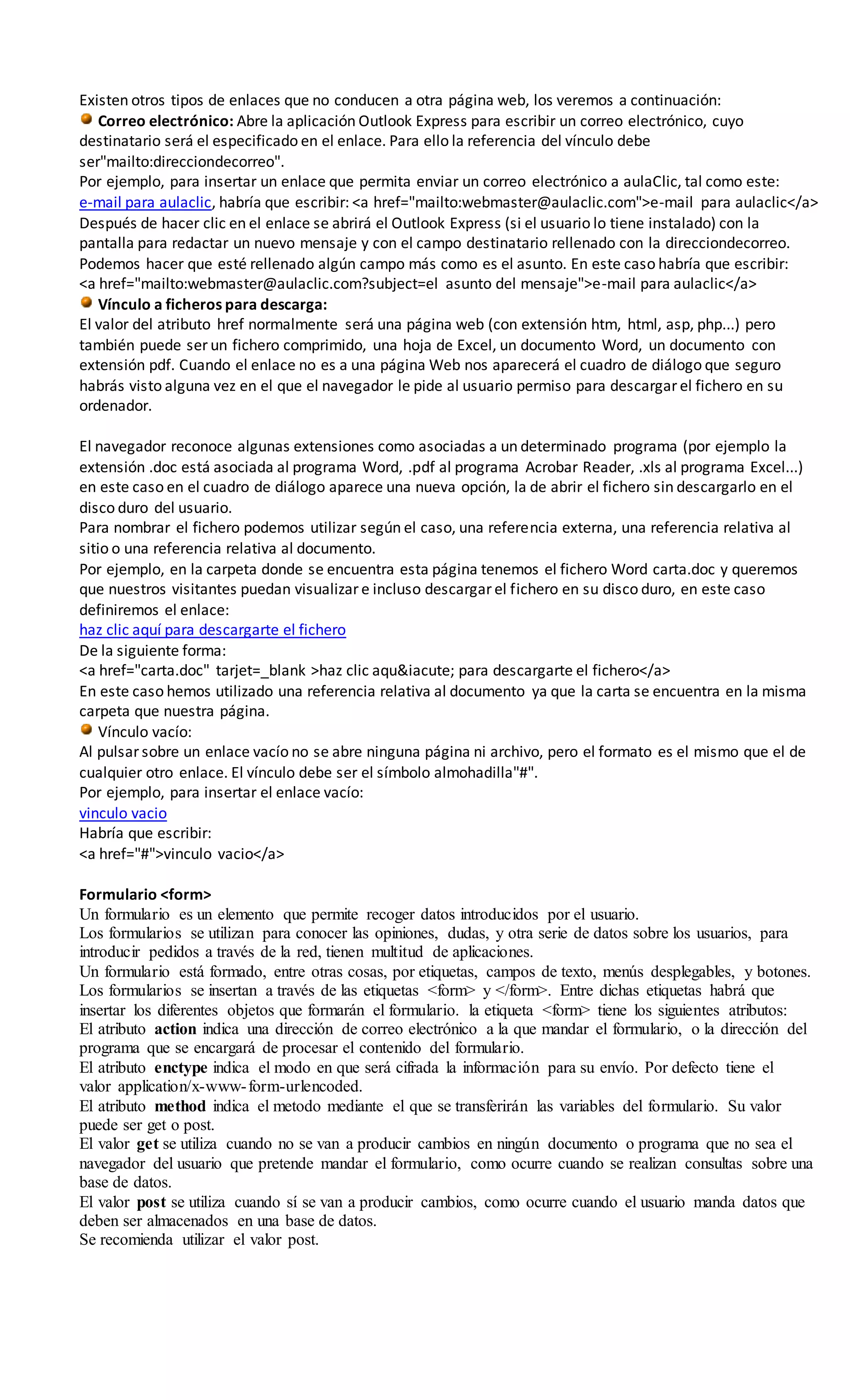 Existen otros tipos de enlaces que no conducen a otra página web, los veremos a continuación:
Correo electrónico: Abre la aplicación Outlook Express para escribir un correo electrónico, cuyo
destinatario será el especificado en el enlace. Para ello la referencia del vínculo debe
ser"mailto:direcciondecorreo".
Por ejemplo, para insertar un enlace que permita enviar un correo electrónico a aulaClic, tal como este:
e-mail para aulaclic, habría que escribir: <a href="mailto:webmaster@aulaclic.com">e-mail para aulaclic</a>
Después de hacer clic en el enlace se abrirá el Outlook Express (si el usuario lo tiene instalado) con la
pantalla para redactar un nuevo mensaje y con el campo destinatario rellenado con la direcciondecorreo.
Podemos hacer que esté rellenado algún campo más como es el asunto. En este caso habría que escribir:
<a href="mailto:webmaster@aulaclic.com?subject=el asunto del mensaje">e-mail para aulaclic</a>
Vínculo a ficheros para descarga:
El valor del atributo href normalmente será una página web (con extensión htm, html, asp, php...) pero
también puede ser un fichero comprimido, una hoja de Excel, un documento Word, un documento con
extensión pdf. Cuando el enlace no es a una página Web nos aparecerá el cuadro de diálogo que seguro
habrás visto alguna vez en el que el navegador le pide al usuario permiso para descargar el fichero en su
ordenador.
El navegador reconoce algunas extensiones como asociadas a un determinado programa (por ejemplo la
extensión .doc está asociada al programa Word, .pdf al programa Acrobar Reader, .xls al programa Excel...)
en este caso en el cuadro de diálogo aparece una nueva opción, la de abrir el fichero sin descargarlo en el
disco duro del usuario.
Para nombrar el fichero podemos utilizar según el caso, una referencia externa, una referencia relativa al
sitio o una referencia relativa al documento.
Por ejemplo, en la carpeta donde se encuentra esta página tenemos el fichero Word carta.doc y queremos
que nuestros visitantes puedan visualizar e incluso descargar el fichero en su disco duro, en este caso
definiremos el enlace:
haz clic aquí para descargarte el fichero
De la siguiente forma:
<a href="carta.doc" tarjet=_blank >haz clic aqu&iacute; para descargarte el fichero</a>
En este caso hemos utilizado una referencia relativa al documento ya que la carta se encuentra en la misma
carpeta que nuestra página.
Vínculo vacío:
Al pulsar sobre un enlace vacío no se abre ninguna página ni archivo, pero el formato es el mismo que el de
cualquier otro enlace. El vínculo debe ser el símbolo almohadilla"#".
Por ejemplo, para insertar el enlace vacío:
vinculo vacio
Habría que escribir:
<a href="#">vinculo vacio</a>
Formulario <form>
Un formulario es un elemento que permite recoger datos introducidos por el usuario.
Los formularios se utilizan para conocer las opiniones, dudas, y otra serie de datos sobre los usuarios, para
introducir pedidos a través de la red, tienen multitud de aplicaciones.
Un formulario está formado, entre otras cosas, por etiquetas, campos de texto, menús desplegables, y botones.
Los formularios se insertan a través de las etiquetas <form> y </form>. Entre dichas etiquetas habrá que
insertar los diferentes objetos que formarán el formulario. la etiqueta <form> tiene los siguientes atributos:
El atributo action indica una dirección de correo electrónico a la que mandar el formulario, o la dirección del
programa que se encargará de procesar el contenido del formulario.
El atributo enctype indica el modo en que será cifrada la información para su envío. Por defecto tiene el
valor application/x-www-form-urlencoded.
El atributo method indica el metodo mediante el que se transferirán las variables del formulario. Su valor
puede ser get o post.
El valor get se utiliza cuando no se van a producir cambios en ningún documento o programa que no sea el
navegador del usuario que pretende mandar el formulario, como ocurre cuando se realizan consultas sobre una
base de datos.
El valor post se utiliza cuando sí se van a producir cambios, como ocurre cuando el usuario manda datos que
deben ser almacenados en una base de datos.
Se recomienda utilizar el valor post.
 