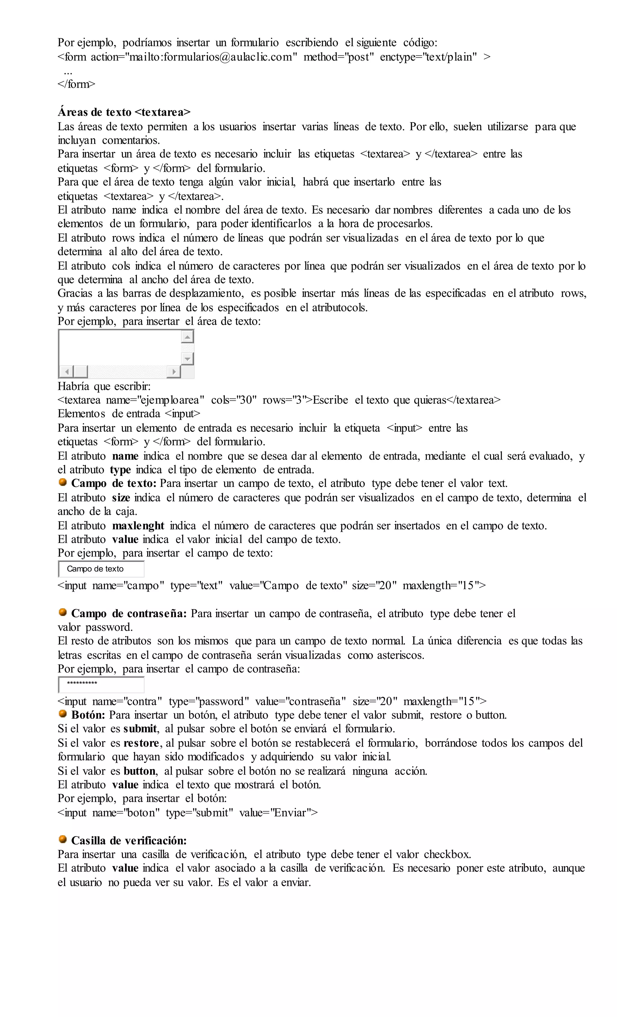 Por ejemplo, podríamos insertar un formulario escribiendo el siguiente código:
<form action="mailto:formularios@aulaclic.com" method="post" enctype="text/plain" >
...
</form>
Áreas de texto <textarea>
Las áreas de texto permiten a los usuarios insertar varias líneas de texto. Por ello, suelen utilizarse para que
incluyan comentarios.
Para insertar un área de texto es necesario incluir las etiquetas <textarea> y </textarea> entre las
etiquetas <form> y </form> del formulario.
Para que el área de texto tenga algún valor inicial, habrá que insertarlo entre las
etiquetas <textarea> y </textarea>.
El atributo name indica el nombre del área de texto. Es necesario dar nombres diferentes a cada uno de los
elementos de un formulario, para poder identificarlos a la hora de procesarlos.
El atributo rows indica el número de líneas que podrán ser visualizadas en el área de texto por lo que
determina al alto del área de texto.
El atributo cols indica el número de caracteres por línea que podrán ser visualizados en el área de texto por lo
que determina al ancho del área de texto.
Gracias a las barras de desplazamiento, es posible insertar más líneas de las especificadas en el atributo rows,
y más caracteres por línea de los especificados en el atributocols.
Por ejemplo, para insertar el área de texto:
Habría que escribir:
<textarea name="ejemploarea" cols="30" rows="3">Escribe el texto que quieras</textarea>
Elementos de entrada <input>
Para insertar un elemento de entrada es necesario incluir la etiqueta <input> entre las
etiquetas <form> y </form> del formulario.
El atributo name indica el nombre que se desea dar al elemento de entrada, mediante el cual será evaluado, y
el atributo type indica el tipo de elemento de entrada.
Campo de texto: Para insertar un campo de texto, el atributo type debe tener el valor text.
El atributo size indica el número de caracteres que podrán ser visualizados en el campo de texto, determina el
ancho de la caja.
El atributo maxlenght indica el número de caracteres que podrán ser insertados en el campo de texto.
El atributo value indica el valor inicial del campo de texto.
Por ejemplo, para insertar el campo de texto:
Campo de texto
<input name="campo" type="text" value="Campo de texto" size="20" maxlength="15">
Campo de contraseña: Para insertar un campo de contraseña, el atributo type debe tener el
valor password.
El resto de atributos son los mismos que para un campo de texto normal. La única diferencia es que todas las
letras escritas en el campo de contraseña serán visualizadas como asteriscos.
Por ejemplo, para insertar el campo de contraseña:
**********
<input name="contra" type="password" value="contraseña" size="20" maxlength="15">
Botón: Para insertar un botón, el atributo type debe tener el valor submit, restore o button.
Si el valor es submit, al pulsar sobre el botón se enviará el formulario.
Si el valor es restore, al pulsar sobre el botón se restablecerá el formulario, borrándose todos los campos del
formulario que hayan sido modificados y adquiriendo su valor inicial.
Si el valor es button, al pulsar sobre el botón no se realizará ninguna acción.
El atributo value indica el texto que mostrará el botón.
Por ejemplo, para insertar el botón:
<input name="boton" type="submit" value="Enviar">
Casilla de verificación:
Para insertar una casilla de verificación, el atributo type debe tener el valor checkbox.
El atributo value indica el valor asociado a la casilla de verificación. Es necesario poner este atributo, aunque
el usuario no pueda ver su valor. Es el valor a enviar.
 