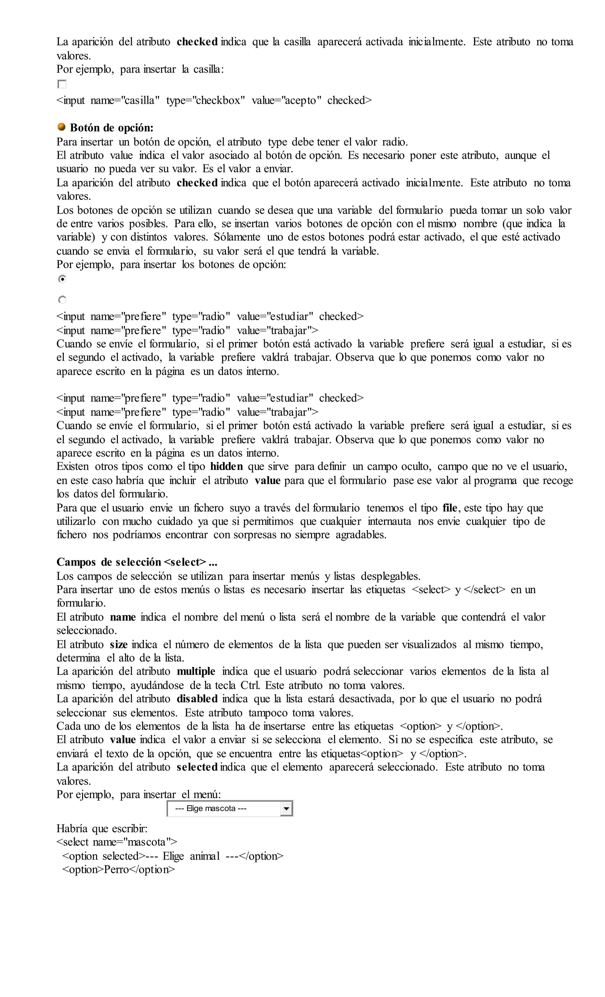 La aparición del atributo checked indica que la casilla aparecerá activada inicialmente. Este atributo no toma
valores.
Por ejemplo, para insertar la casilla:
<input name="casilla" type="checkbox" value="acepto" checked>
Botón de opción:
Para insertar un botón de opción, el atributo type debe tener el valor radio.
El atributo value indica el valor asociado al botón de opción. Es necesario poner este atributo, aunque el
usuario no pueda ver su valor. Es el valor a enviar.
La aparición del atributo checked indica que el botón aparecerá activado inicialmente. Este atributo no toma
valores.
Los botones de opción se utilizan cuando se desea que una variable del formulario pueda tomar un solo valor
de entre varios posibles. Para ello, se insertan varios botones de opción con el mismo nombre (que indica la
variable) y con distintos valores. Sólamente uno de estos botones podrá estar activado, el que esté activado
cuando se envia el formulario, su valor será el que tendrá la variable.
Por ejemplo, para insertar los botones de opción:
<input name="prefiere" type="radio" value="estudiar" checked>
<input name="prefiere" type="radio" value="trabajar">
Cuando se envíe el formulario, si el primer botón está activado la variable prefiere será igual a estudiar, si es
el segundo el activado, la variable prefiere valdrá trabajar. Observa que lo que ponemos como valor no
aparece escrito en la página es un datos interno.
<input name="prefiere" type="radio" value="estudiar" checked>
<input name="prefiere" type="radio" value="trabajar">
Cuando se envíe el formulario, si el primer botón está activado la variable prefiere será igual a estudiar, si es
el segundo el activado, la variable prefiere valdrá trabajar. Observa que lo que ponemos como valor no
aparece escrito en la página es un datos interno.
Existen otros tipos como el tipo hidden que sirve para definir un campo oculto, campo que no ve el usuario,
en este caso habría que incluir el atributo value para que el formulario pase ese valor al programa que recoge
los datos del formulario.
Para que el usuario envie un fichero suyo a través del formulario tenemos el tipo file, este tipo hay que
utilizarlo con mucho cuidado ya que si permitimos que cualquier internauta nos envie cualquier tipo de
fichero nos podríamos encontrar con sorpresas no siempre agradables.
Campos de selección <select> ...
Los campos de selección se utilizan para insertar menús y listas desplegables.
Para insertar uno de estos menús o listas es necesario insertar las etiquetas <select> y </select> en un
formulario.
El atributo name indica el nombre del menú o lista será el nombre de la variable que contendrá el valor
seleccionado.
El atributo size indica el número de elementos de la lista que pueden ser visualizados al mismo tiempo,
determina el alto de la lista.
La aparición del atributo multiple indica que el usuario podrá seleccionar varios elementos de la lista al
mismo tiempo, ayudándose de la tecla Ctrl. Este atributo no toma valores.
La aparición del atributo disabled indica que la lista estará desactivada, por lo que el usuario no podrá
seleccionar sus elementos. Este atributo tampoco toma valores.
Cada uno de los elementos de la lista ha de insertarse entre las etiquetas <option> y </option>.
El atributo value indica el valor a enviar si se selecciona el elemento. Si no se especifica este atributo, se
enviará el texto de la opción, que se encuentra entre las etiquetas<option> y </option>.
La aparición del atributo selectedindica que el elemento aparecerá seleccionado. Este atributo no toma
valores.
Por ejemplo, para insertar el menú:
--- Elige mascota ---
Habría que escribir:
<select name="mascota">
<option selected>--- Elige animal ---</option>
<option>Perro</option>
 
