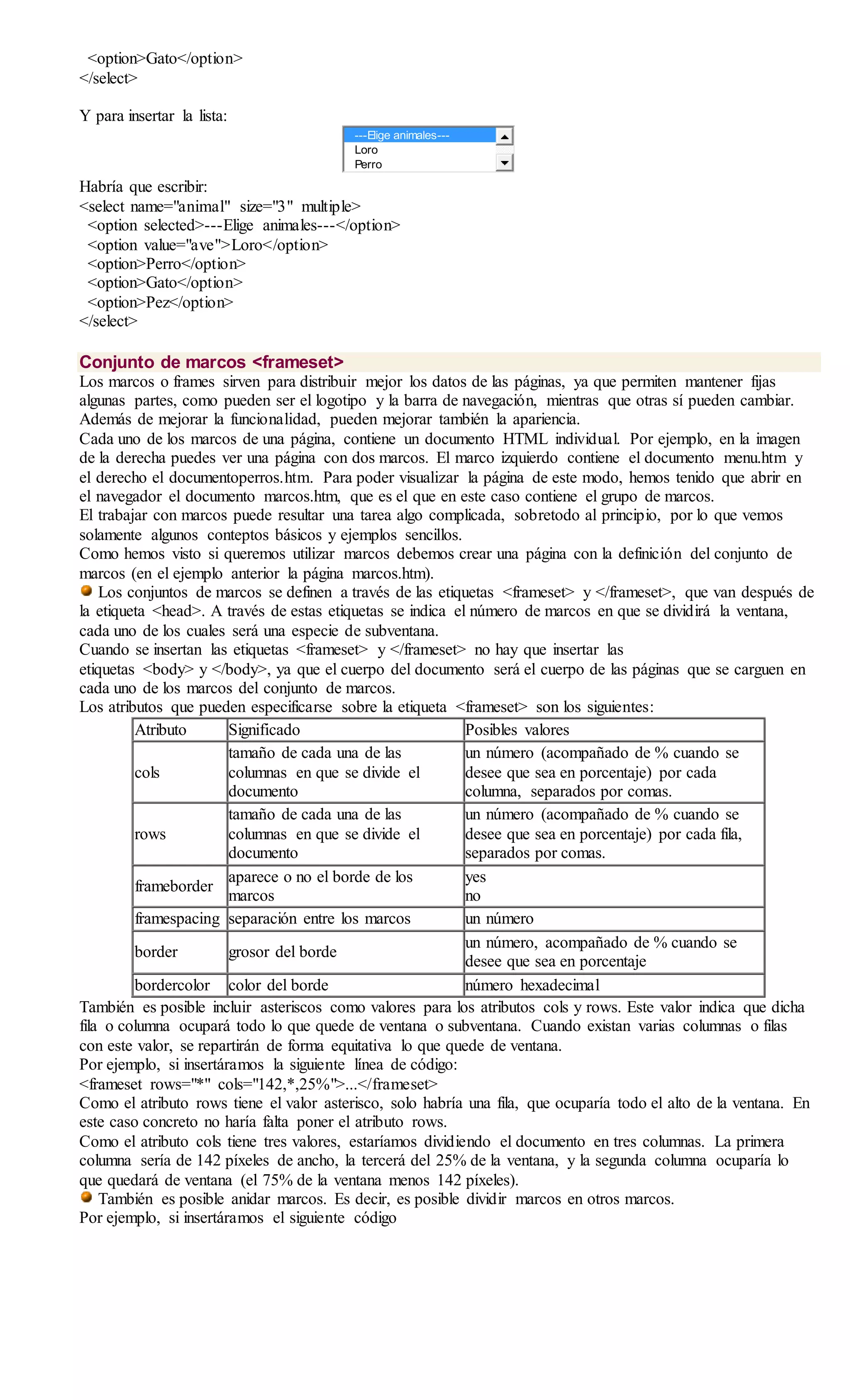 <option>Gato</option>
</select>
Y para insertar la lista:
---Elige animales---
Loro
Perro
Habría que escribir:
<select name="animal" size="3" multiple>
<option selected>---Elige animales---</option>
<option value="ave">Loro</option>
<option>Perro</option>
<option>Gato</option>
<option>Pez</option>
</select>
Conjunto de marcos <frameset>
Los marcos o frames sirven para distribuir mejor los datos de las páginas, ya que permiten mantener fijas
algunas partes, como pueden ser el logotipo y la barra de navegación, mientras que otras sí pueden cambiar.
Además de mejorar la funcionalidad, pueden mejorar también la apariencia.
Cada uno de los marcos de una página, contiene un documento HTML individual. Por ejemplo, en la imagen
de la derecha puedes ver una página con dos marcos. El marco izquierdo contiene el documento menu.htm y
el derecho el documentoperros.htm. Para poder visualizar la página de este modo, hemos tenido que abrir en
el navegador el documento marcos.htm, que es el que en este caso contiene el grupo de marcos.
El trabajar con marcos puede resultar una tarea algo complicada, sobretodo al principio, por lo que vemos
solamente algunos conteptos básicos y ejemplos sencillos.
Como hemos visto si queremos utilizar marcos debemos crear una página con la definición del conjunto de
marcos (en el ejemplo anterior la página marcos.htm).
Los conjuntos de marcos se definen a través de las etiquetas <frameset> y </frameset>, que van después de
la etiqueta <head>. A través de estas etiquetas se indica el número de marcos en que se dividirá la ventana,
cada uno de los cuales será una especie de subventana.
Cuando se insertan las etiquetas <frameset> y </frameset> no hay que insertar las
etiquetas <body> y </body>, ya que el cuerpo del documento será el cuerpo de las páginas que se carguen en
cada uno de los marcos del conjunto de marcos.
Los atributos que pueden especificarse sobre la etiqueta <frameset> son los siguientes:
Atributo Significado Posibles valores
cols
tamaño de cada una de las
columnas en que se divide el
documento
un número (acompañado de % cuando se
desee que sea en porcentaje) por cada
columna, separados por comas.
rows
tamaño de cada una de las
columnas en que se divide el
documento
un número (acompañado de % cuando se
desee que sea en porcentaje) por cada fila,
separados por comas.
frameborder
aparece o no el borde de los
marcos
yes
no
framespacing separación entre los marcos un número
border grosor del borde
un número, acompañado de % cuando se
desee que sea en porcentaje
bordercolor color del borde número hexadecimal
También es posible incluir asteriscos como valores para los atributos cols y rows. Este valor indica que dicha
fila o columna ocupará todo lo que quede de ventana o subventana. Cuando existan varias columnas o filas
con este valor, se repartirán de forma equitativa lo que quede de ventana.
Por ejemplo, si insertáramos la siguiente línea de código:
<frameset rows="*" cols="142,*,25%">...</frameset>
Como el atributo rows tiene el valor asterisco, solo habría una fila, que ocuparía todo el alto de la ventana. En
este caso concreto no haría falta poner el atributo rows.
Como el atributo cols tiene tres valores, estaríamos dividiendo el documento en tres columnas. La primera
columna sería de 142 píxeles de ancho, la tercerá del 25% de la ventana, y la segunda columna ocuparía lo
que quedará de ventana (el 75% de la ventana menos 142 píxeles).
También es posible anidar marcos. Es decir, es posible dividir marcos en otros marcos.
Por ejemplo, si insertáramos el siguiente código
 