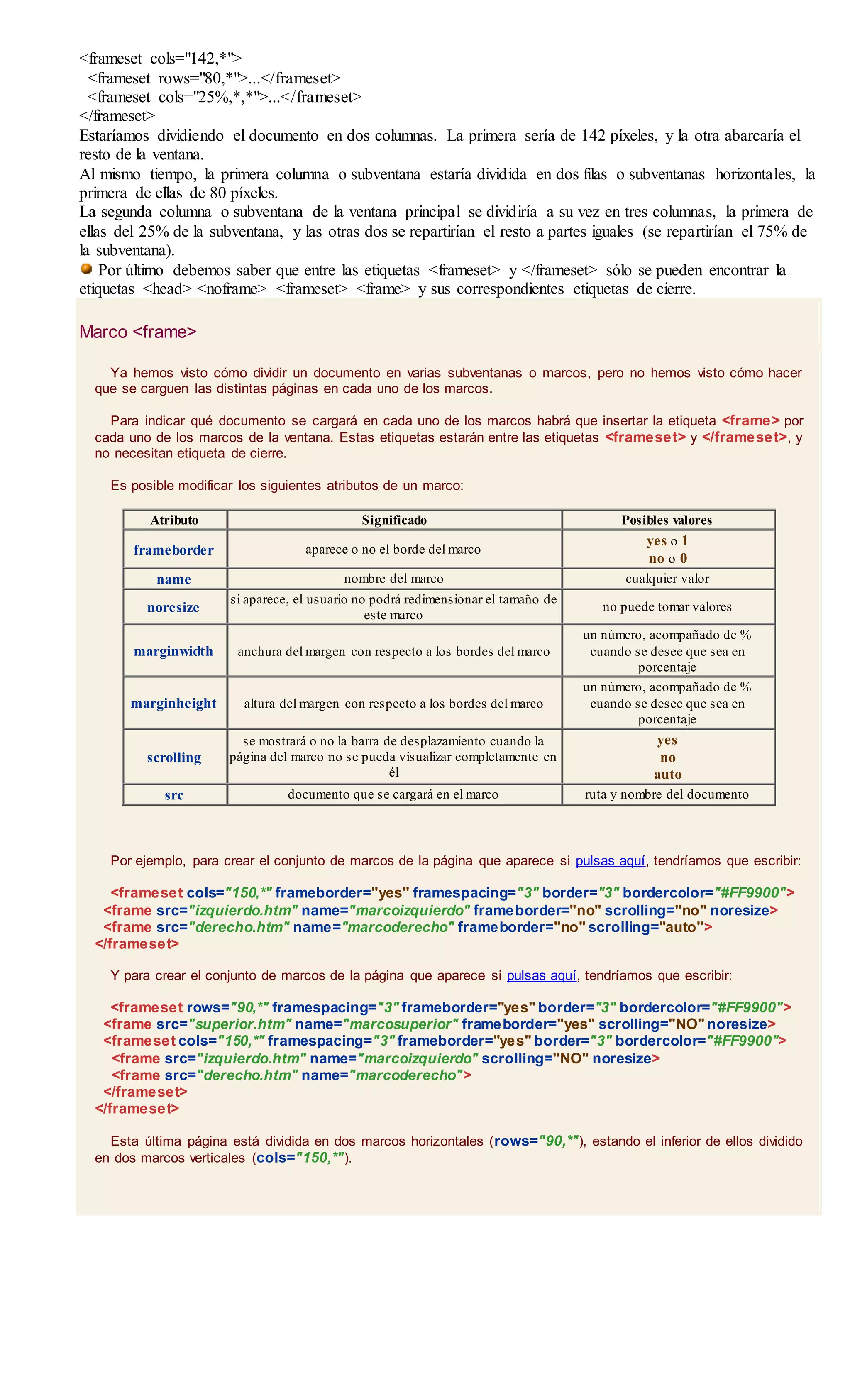 <frameset cols="142,*">
<frameset rows="80,*">...</frameset>
<frameset cols="25%,*,*">...</frameset>
</frameset>
Estaríamos dividiendo el documento en dos columnas. La primera sería de 142 píxeles, y la otra abarcaría el
resto de la ventana.
Al mismo tiempo, la primera columna o subventana estaría dividida en dos filas o subventanas horizontales, la
primera de ellas de 80 píxeles.
La segunda columna o subventana de la ventana principal se dividiría a su vez en tres columnas, la primera de
ellas del 25% de la subventana, y las otras dos se repartirían el resto a partes iguales (se repartirían el 75% de
la subventana).
Por último debemos saber que entre las etiquetas <frameset> y </frameset> sólo se pueden encontrar la
etiquetas <head> <noframe> <frameset> <frame> y sus correspondientes etiquetas de cierre.
Marco <frame>
Ya hemos visto cómo dividir un documento en varias subventanas o marcos, pero no hemos visto cómo hacer
que se carguen las distintas páginas en cada uno de los marcos.
Para indicar qué documento se cargará en cada uno de los marcos habrá que insertar la etiqueta <frame> por
cada uno de los marcos de la ventana. Estas etiquetas estarán entre las etiquetas <frameset> y </frameset>, y
no necesitan etiqueta de cierre.
Es posible modificar los siguientes atributos de un marco:
Atributo Significado Posibles valores
frameborder aparece o no el borde del marco
yes o 1
no o 0
name nombre del marco cualquier valor
noresize
si aparece, el usuario no podrá redimensionar el tamaño de
este marco
no puede tomar valores
marginwidth anchura del margen con respecto a los bordes del marco
un número, acompañado de %
cuando se desee que sea en
porcentaje
marginheight altura del margen con respecto a los bordes del marco
un número, acompañado de %
cuando se desee que sea en
porcentaje
scrolling
se mostrará o no la barra de desplazamiento cuando la
página del marco no se pueda visualizar completamente en
él
yes
no
auto
src documento que se cargará en el marco ruta y nombre del documento
Por ejemplo, para crear el conjunto de marcos de la página que aparece si pulsas aquí, tendríamos que escribir:
<frameset cols="150,*" frameborder="yes" framespacing="3" border="3" bordercolor="#FF9900">
<frame src="izquierdo.htm" name="marcoizquierdo" frameborder="no" scrolling="no" noresize>
<frame src="derecho.htm" name="marcoderecho" frameborder="no" scrolling="auto">
</frameset>
Y para crear el conjunto de marcos de la página que aparece si pulsas aquí, tendríamos que escribir:
<frameset rows="90,*" framespacing="3" frameborder="yes" border="3" bordercolor="#FF9900">
<frame src="superior.htm" name="marcosuperior" frameborder="yes" scrolling="NO" noresize>
<frameset cols="150,*" framespacing="3" frameborder="yes" border="3" bordercolor="#FF9900">
<frame src="izquierdo.htm" name="marcoizquierdo" scrolling="NO" noresize>
<frame src="derecho.htm" name="marcoderecho">
</frameset>
</frameset>
Esta última página está dividida en dos marcos horizontales (rows="90,*"), estando el inferior de ellos dividido
en dos marcos verticales (cols="150,*").
 