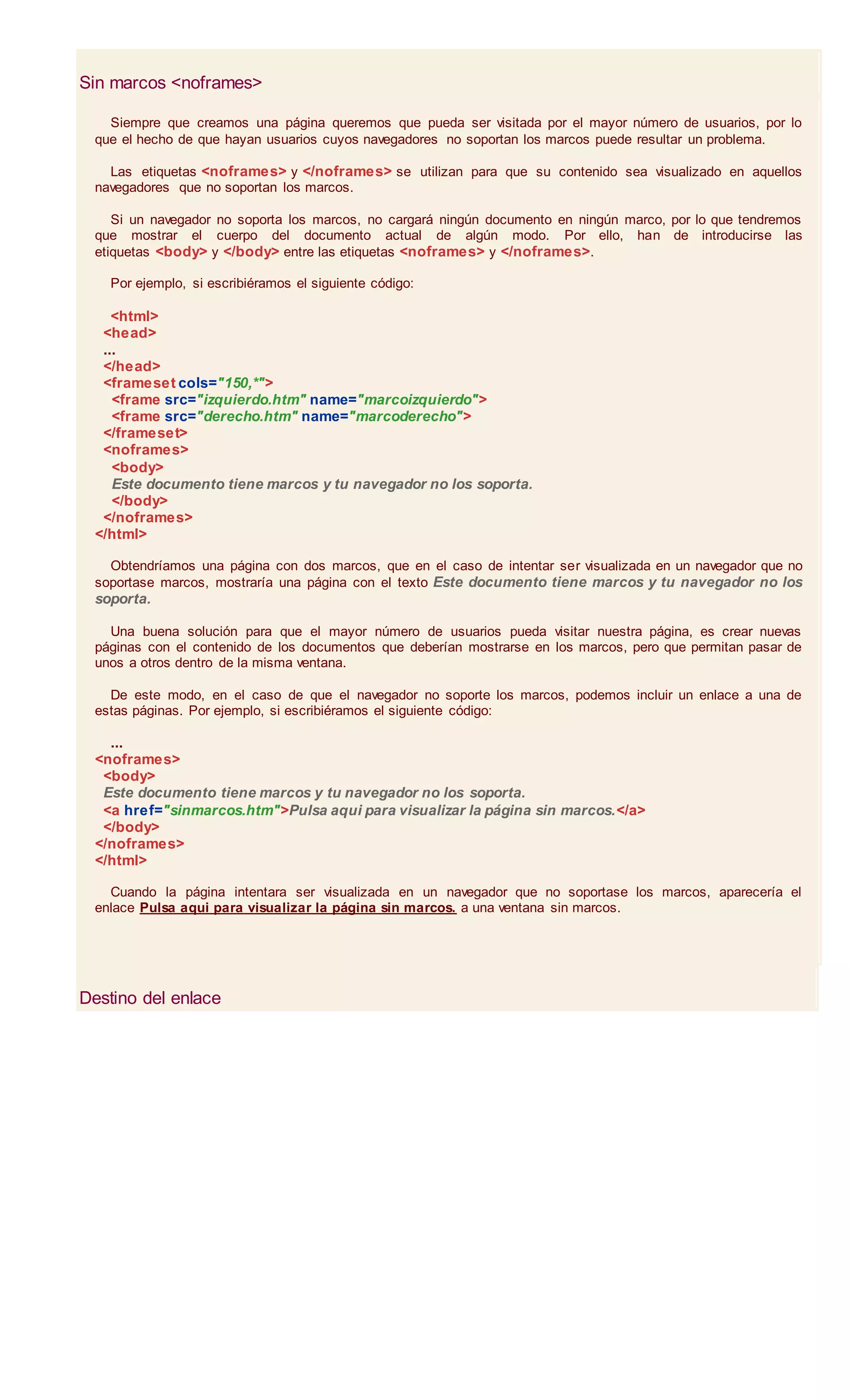 Sin marcos <noframes>
Siempre que creamos una página queremos que pueda ser visitada por el mayor número de usuarios, por lo
que el hecho de que hayan usuarios cuyos navegadores no soportan los marcos puede resultar un problema.
Las etiquetas <noframes> y </noframes> se utilizan para que su contenido sea visualizado en aquellos
navegadores que no soportan los marcos.
Si un navegador no soporta los marcos, no cargará ningún documento en ningún marco, por lo que tendremos
que mostrar el cuerpo del documento actual de algún modo. Por ello, han de introducirse las
etiquetas <body> y </body> entre las etiquetas <noframes> y </noframes>.
Por ejemplo, si escribiéramos el siguiente código:
<html>
<head>
...
</head>
<frameset cols="150,*">
<frame src="izquierdo.htm" name="marcoizquierdo">
<frame src="derecho.htm" name="marcoderecho">
</frameset>
<noframes>
<body>
Este documento tiene marcos y tu navegador no los soporta.
</body>
</noframes>
</html>
Obtendríamos una página con dos marcos, que en el caso de intentar ser visualizada en un navegador que no
soportase marcos, mostraría una página con el texto Este documento tiene marcos y tu navegador no los
soporta.
Una buena solución para que el mayor número de usuarios pueda visitar nuestra página, es crear nuevas
páginas con el contenido de los documentos que deberían mostrarse en los marcos, pero que permitan pasar de
unos a otros dentro de la misma ventana.
De este modo, en el caso de que el navegador no soporte los marcos, podemos incluir un enlace a una de
estas páginas. Por ejemplo, si escribiéramos el siguiente código:
...
<noframes>
<body>
Este documento tiene marcos y tu navegador no los soporta.
<a href="sinmarcos.htm">Pulsa aqui para visualizar la página sin marcos.</a>
</body>
</noframes>
</html>
Cuando la página intentara ser visualizada en un navegador que no soportase los marcos, aparecería el
enlace Pulsa aqui para visualizar la página sin marcos. a una ventana sin marcos.
Destino del enlace
 