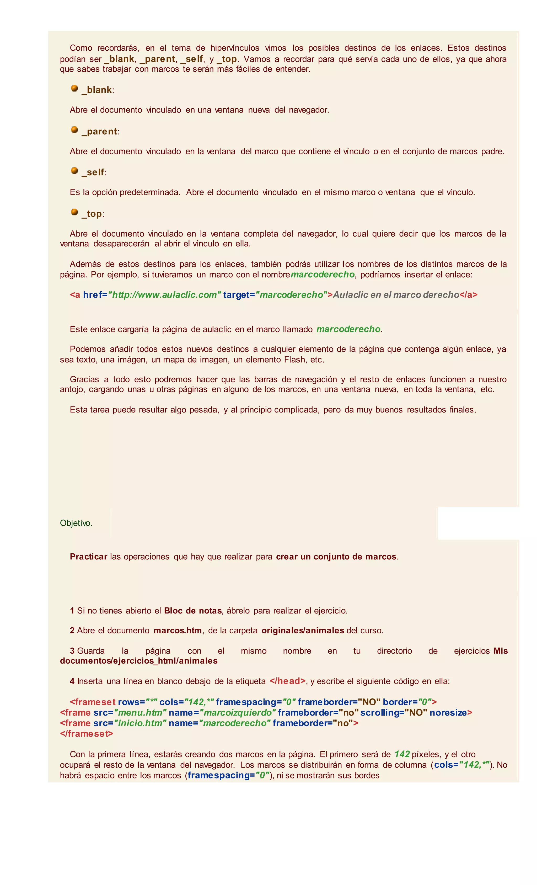 Como recordarás, en el tema de hipervínculos vimos los posibles destinos de los enlaces. Estos destinos
podían ser _blank, _parent, _self, y _top. Vamos a recordar para qué servía cada uno de ellos, ya que ahora
que sabes trabajar con marcos te serán más fáciles de entender.
_blank:
Abre el documento vinculado en una ventana nueva del navegador.
_parent:
Abre el documento vinculado en la ventana del marco que contiene el vínculo o en el conjunto de marcos padre.
_self:
Es la opción predeterminada. Abre el documento vinculado en el mismo marco o ventana que el vínculo.
_top:
Abre el documento vinculado en la ventana completa del navegador, lo cual quiere decir que los marcos de la
ventana desaparecerán al abrir el vínculo en ella.
Además de estos destinos para los enlaces, también podrás utilizar los nombres de los distintos marcos de la
página. Por ejemplo, si tuvieramos un marco con el nombremarcoderecho, podríamos insertar el enlace:
<a href="http://www.aulaclic.com" target="marcoderecho">Aulaclic en el marco derecho</a>
Este enlace cargaría la página de aulaclic en el marco llamado marcoderecho.
Podemos añadir todos estos nuevos destinos a cualquier elemento de la página que contenga algún enlace, ya
sea texto, una imágen, un mapa de imagen, un elemento Flash, etc.
Gracias a todo esto podremos hacer que las barras de navegación y el resto de enlaces funcionen a nuestro
antojo, cargando unas u otras páginas en alguno de los marcos, en una ventana nueva, en toda la ventana, etc.
Esta tarea puede resultar algo pesada, y al principio complicada, pero da muy buenos resultados finales.
Objetivo.
Practicar las operaciones que hay que realizar para crear un conjunto de marcos.
1 Si no tienes abierto el Bloc de notas, ábrelo para realizar el ejercicio.
2 Abre el documento marcos.htm, de la carpeta originales/animales del curso.
3 Guarda la página con el mismo nombre en tu directorio de ejercicios Mis
documentos/ejercicios_html/animales
4 Inserta una línea en blanco debajo de la etiqueta </head>, y escribe el siguiente código en ella:
<frameset rows="*" cols="142,*" framespacing="0" frameborder="NO" border="0">
<frame src="menu.htm" name="marcoizquierdo" frameborder="no" scrolling="NO" noresize>
<frame src="inicio.htm" name="marcoderecho" frameborder="no">
</frameset>
Con la primera línea, estarás creando dos marcos en la página. El primero será de 142 píxeles, y el otro
ocupará el resto de la ventana del navegador. Los marcos se distribuirán en forma de columna (cols="142,*"). No
habrá espacio entre los marcos (framespacing="0"), ni se mostrarán sus bordes
 