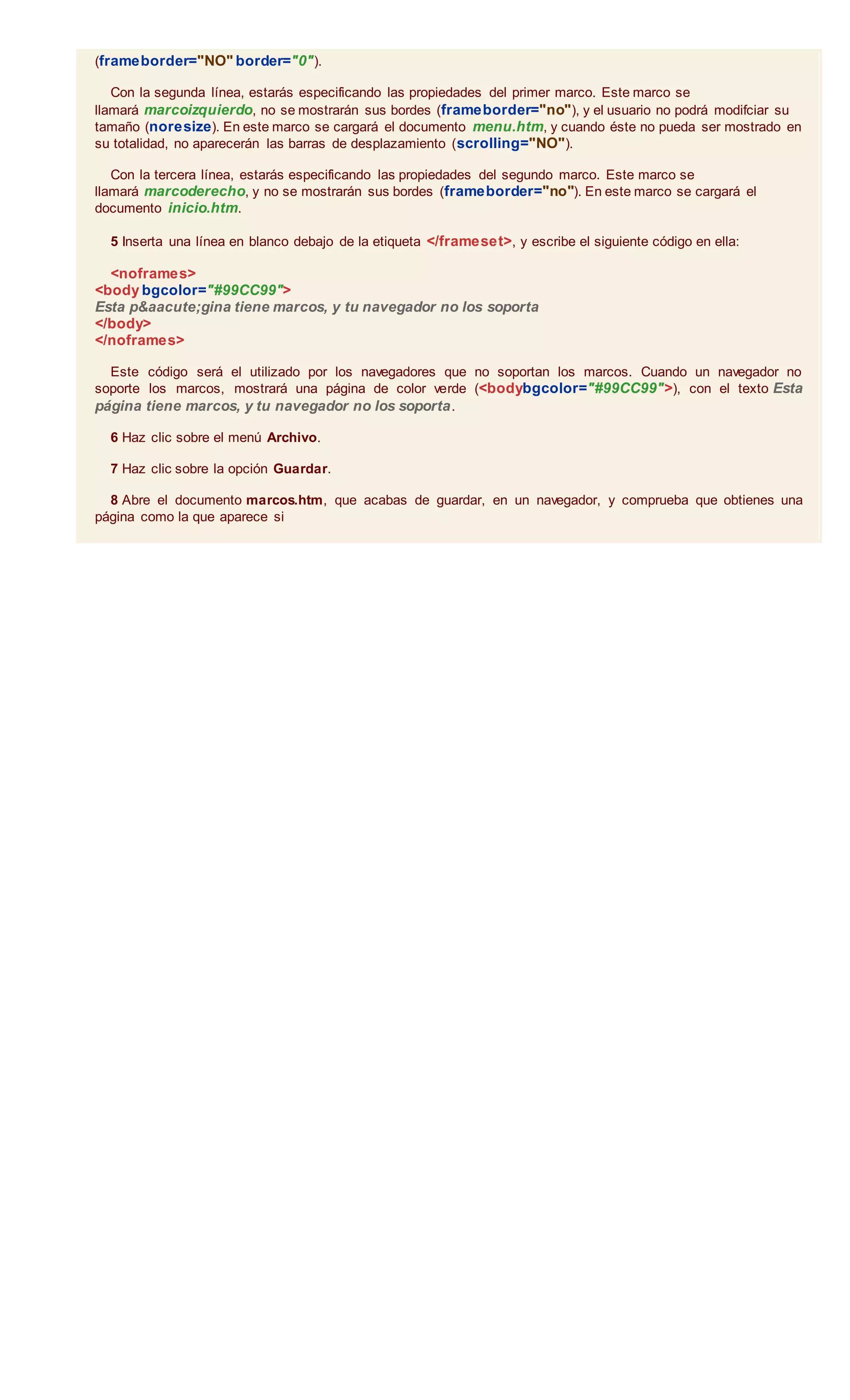(frameborder="NO" border="0").
Con la segunda línea, estarás especificando las propiedades del primer marco. Este marco se
llamará marcoizquierdo, no se mostrarán sus bordes (frameborder="no"), y el usuario no podrá modifciar su
tamaño (noresize). En este marco se cargará el documento menu.htm, y cuando éste no pueda ser mostrado en
su totalidad, no aparecerán las barras de desplazamiento (scrolling="NO").
Con la tercera línea, estarás especificando las propiedades del segundo marco. Este marco se
llamará marcoderecho, y no se mostrarán sus bordes (frameborder="no"). En este marco se cargará el
documento inicio.htm.
5 Inserta una línea en blanco debajo de la etiqueta </frameset>, y escribe el siguiente código en ella:
<noframes>
<body bgcolor="#99CC99">
Esta p&aacute;gina tiene marcos, y tu navegador no los soporta
</body>
</noframes>
Este código será el utilizado por los navegadores que no soportan los marcos. Cuando un navegador no
soporte los marcos, mostrará una página de color verde (<bodybgcolor="#99CC99">), con el texto Esta
página tiene marcos, y tu navegador no los soporta.
6 Haz clic sobre el menú Archivo.
7 Haz clic sobre la opción Guardar.
8 Abre el documento marcos.htm, que acabas de guardar, en un navegador, y comprueba que obtienes una
página como la que aparece si
 