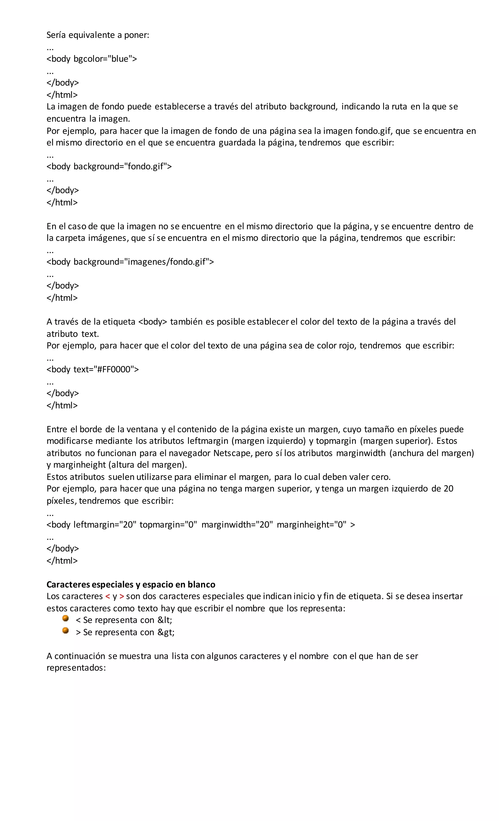 Sería equivalente a poner:
...
<body bgcolor="blue">
...
</body>
</html>
La imagen de fondo puede establecerse a través del atributo background, indicando la ruta en la que se
encuentra la imagen.
Por ejemplo, para hacer que la imagen de fondo de una página sea la imagen fondo.gif, que se encuentra en
el mismo directorio en el que se encuentra guardada la página, tendremos que escribir:
...
<body background="fondo.gif">
...
</body>
</html>
En el caso de que la imagen no se encuentre en el mismo directorio que la página, y se encuentre dentro de
la carpeta imágenes, que sí se encuentra en el mismo directorio que la página, tendremos que escribir:
...
<body background="imagenes/fondo.gif">
...
</body>
</html>
A través de la etiqueta <body> también es posible establecer el color del texto de la página a través del
atributo text.
Por ejemplo, para hacer que el color del texto de una página sea de color rojo, tendremos que escribir:
...
<body text="#FF0000">
...
</body>
</html>
Entre el borde de la ventana y el contenido de la página existe un margen, cuyo tamaño en píxeles puede
modificarse mediante los atributos leftmargin (margen izquierdo) y topmargin (margen superior). Estos
atributos no funcionan para el navegador Netscape, pero sí los atributos marginwidth (anchura del margen)
y marginheight (altura del margen).
Estos atributos suelen utilizarse para eliminar el margen, para lo cual deben valer cero.
Por ejemplo, para hacer que una página no tenga margen superior, y tenga un margen izquierdo de 20
píxeles, tendremos que escribir:
...
<body leftmargin="20" topmargin="0" marginwidth="20" marginheight="0" >
...
</body>
</html>
Caracteres especiales y espacio en blanco
Los caracteres < y > son dos caracteres especiales que indican inicio y fin de etiqueta. Si se desea insertar
estos caracteres como texto hay que escribir el nombre que los representa:
< Se representa con <
> Se representa con >
A continuación se muestra una lista con algunos caracteres y el nombre con el que han de ser
representados:
 