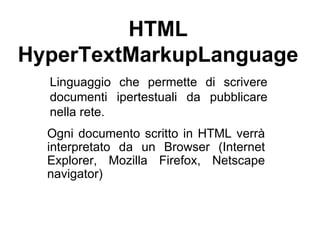 HTML HyperTextMarkupLanguage Linguaggio che permette di scrivere documenti ipertestuali da pubblicare nella rete.  Ogni documento scritto in HTML verrà interpretato da un Browser (Internet Explorer, Mozilla Firefox, Netscape navigator) 