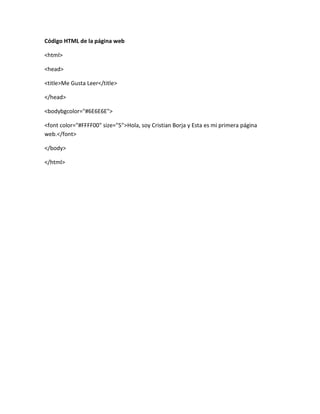 Código HTML de la página web
<html>
<head>
<title>Me Gusta Leer</title>
</head>
<bodybgcolor="#6E6E6E">
<font color="#FFFF00" size="5">Hola, soy Cristian Borja y Esta es mi primera página
web.</font>
</body>
</html>