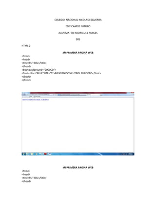 COLEGIO NACIONAL NICOLAS ESGUERRA
EDIFICAMOS FUTURO
JUAN MATEO RODRIGUEZ ROBLES
905
HTML 2
MI PRIMERA PAGINA WEB
<html>
<head>
<title>FUTBOL</title>
</head>
<bodybackground="0000CD">
<font color="BLUE"SIZE="5">BIENVENIDOS FUTBOL EUROPEO</font>
</body>
</html>
MI PRIMERA PAGINA WEB
<html>
<head>
<title>FUTBOL</title>
</head>
