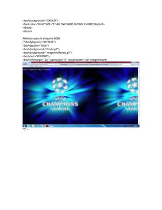 <bodybackground="0000CD">
<font color="BLUE"SIZE="5">BIENVENIDOS FUTBOL EUROPEO</font>
</body>
</html>
Atributos para la etiqueta BODY
//<bodybgcolor="#FFFFAF">
<bodybgcolor="blue">
<bodybackground="fondo.gif">
<bodybackground="imagenes/fondo.gif">
<bodytext="#FF0000">
<bodyleftmargin="20" topmargin="0" marginwidth="20" marginheight=
"0" >