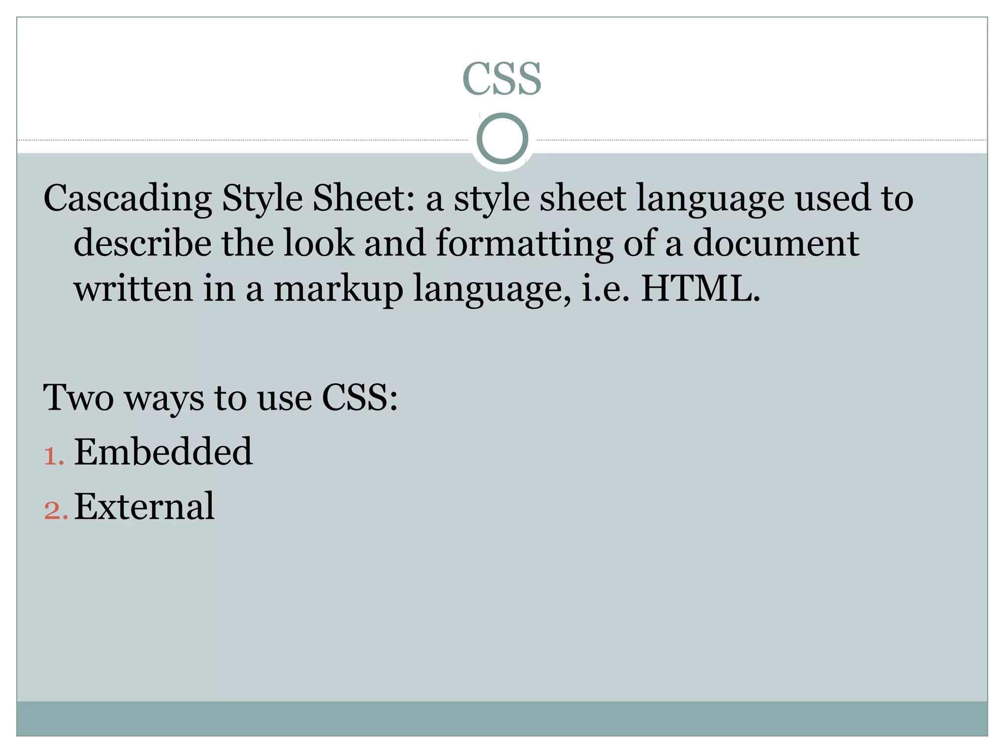 CSS

Cascading Style Sheet: a style sheet language used to
 describe the look and formatting of a document
 written in a markup language, i.e. HTML.

Two ways to use CSS:
1. Embedded
2. External
 