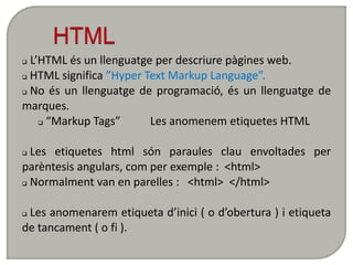  L’HTML és un llenguatge per descriure pàgines web.
 HTML significa ”Hyper Text Markup Language”.

 No és un llenguatge de programació, és un llenguatge de

marques.
     “Markup Tags”      Les anomenem etiquetes HTML

 Les etiquetes html són paraules clau envoltades per
parèntesis angulars, com per exemple : <html>
 Normalment van en parelles :  <html> </html>

Les anomenarem etiqueta d’inici ( o d’obertura ) i etiqueta
de tancament ( o fi ).
 