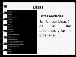 Listas 
<!Doctype html> 
<html> 
<head> 
<title> 
Listados ordenados 
</title> 
</head> 
<body> 
<ol> 
<li> Artes 
<ul> 
<li> Dibujo 
<li> Ciencia 
</ul> 
<li> Ingenier&iacute;as 
<ul> 
<li> Arquitectura 
<li> Ingenierial Civil 
<li> Ingenieria Mec&aacute;nica 
<li> Ingenieria El&eacute;ctrica 
<li> Ingenieria Electr&oacute;nica 
<li> Ingenieria Sistemas 
</ul> 
</ol> 
</body> 
</html> 
Listas anidadas 
Es la combinación 
de las listas 
ordenadas y las no 
ordenadas. 
15 
 