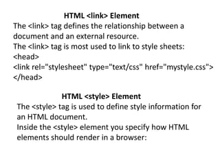 HTML <link> Element
The <link> tag defines the relationship between a
document and an external resource.
The <link> tag is most used to link to style sheets:
<head>
<link rel="stylesheet" type="text/css" href="mystyle.css">
</head>
HTML <style> Element
The <style> tag is used to define style information for
an HTML document.
Inside the <style> element you specify how HTML
elements should render in a browser:
 