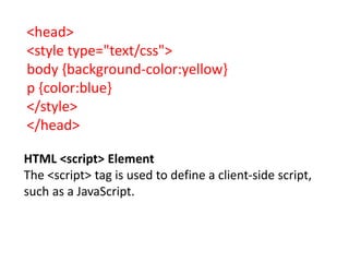 <head>
<style type="text/css">
body {background-color:yellow}
p {color:blue}
</style>
</head>
HTML <script> Element
The <script> tag is used to define a client-side script,
such as a JavaScript.
 